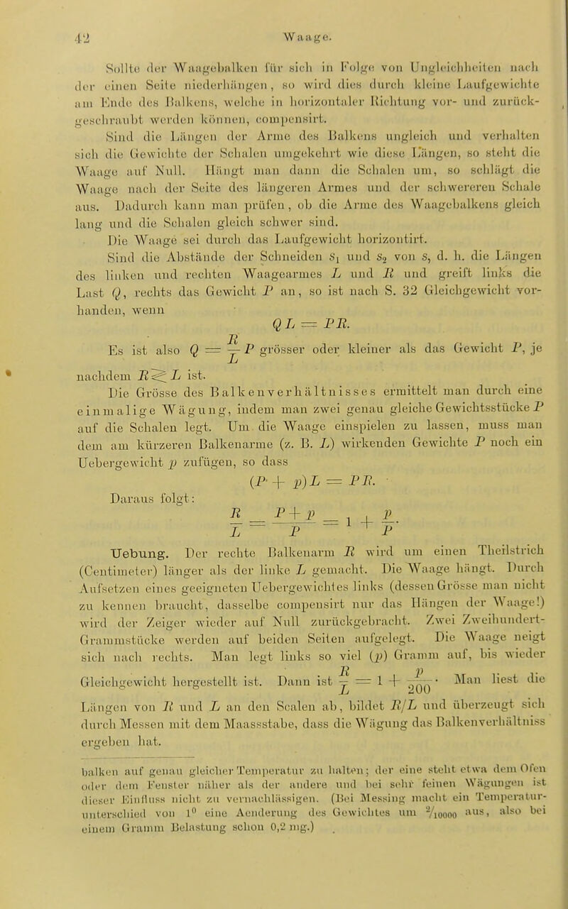 SoUtü di'i Waiigt!l)!illu'ii i'iii' sich in Kolg«; von Ungh-iclilicilen iiiuli der ohicu Scito iiitMhtrliiiiigiMi, so wird dies durch kk;iii(3 Lauf'gewiclite um Endo des Ilullsciis, welcliu in liorizoutaler Richtung vor- und zurück- geschrauht werden können, compcnKirt. Sind die Längen der Arme des Ihilkens ungh'ich und vorhalten sich die Gewichte der Schalen unigekehrt wie diese LYuigen, so stellt die Waage auf Null. Hängt man dann die Schahni um, so schlägt die Waage nach der Seite des längeren Armes und der scliwerereu Schale aus. Dadurcli kann man prüfen , ob die Ai-nie des Waagebalkens gleich lang und die Schalen gleich schwer sind. Die Waage sei durch das Laufgewicht horizontirt. Sind die Abstände der Schneiden und von s, d. h. die Längen des linken und rechten Waagearmes L und R und gi-eift links die Last Q, rechts das Gewicht F an, so ist nach S. 32 Gleichgewicht vor- handen, weun QL = PR. Es ist also Q = j- P grösser oder kleiner als das Gewicht P, je nachdem B^L ist. Die Grösse des Balken Verhältnisses ermittelt man durch eine einmalig e Wägung, indem man zwei genau gleiche Gewichtsstücke P auf die Schalen legt. Um die Waage einspielen zu lassen, muss man dem am kürzeren Balkenarme (z. B. L) wirkenden Gewichte P noch ein Uebergewicht JJ zufügen, so dass (P'+ p)L = PP. • Daraus folgt: R _ P+ p _ 1 I iL i ~ P P' XJebung. Der rechte Balkenarm R wird um einen Therlstrich (Centimeter) länger als der linke L gemacht. Die Waage hängt. Durch Aufsetzen eines geeigneten Uebergewiohles links (dessen Grösse man nicht zu kennen braucht, dasselbe compeusirt nur das Hängen der Waage!) wird der Zeiger wieder auf Null zurückgebracht. Zwei Zweihundert- Graramstücke werden auf beiden Seiten aufgelegt. Die Waage neigt sich nach rechts. Mau legt links so viel Qj) Gramm auf, bis wieder Gleichgewicht hergestellt ist. Dann ist ^ = 1 + 2^-- Man liest die Längen von R und L an den Scalen ab, bildet R/L und überzeugt sich durch Messen mit dem Maassstabe, dass die Wägnng das Balkenverln'iltniss ergeben hat. balken auf genau gleicherTemiieratur zu halten; der eine steht etwa dem Ofen oder dem Fenster näher als der andere und liei sehr feinen Wäginigeu ist dieser HinfUiss nicht zu vernachlässigen. (Bei Messing macht ein Temperatur- unterschied von l eine Aendenuig des Gewichtes um Vioooo '^^''^^ einem Ui-annn Belastung scliou 0,2 mg.)