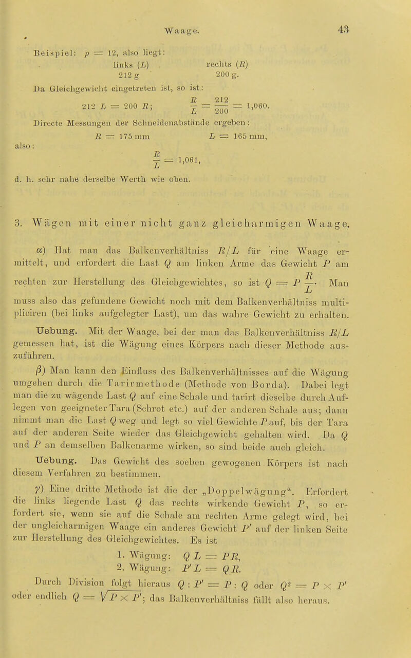 Beispiel: p = 12, also liegt: links [L) reclits {Ii) '212 g 200 g. Da Gleicligewiclit eingetreten ist, so ist: K 212 2l2L = 200fi; - = — =.1,060. Direete Messungen der Sclineidunabstämle ergeben: 22 = 175 mm L — 165 mm, also: n - = 1,061, (1. h. sehr nahe derselbe Werth wie oben. 3. Wägen mit einer nicht ganz g 1 e i c Ii a r m i g e n W a a g e. «) Hat man das Balkenverhältniss Jl/L für eine Waage er- mittelt, und erfordert die Last Q am linken Arme das Gewicht I' am rechten zur Herstellung des Gleichgewichtes, so ist Q = P —• Mau L muss also das gefundene Gewicht noch mit dem Balkenverhältniss multi- jilicireu (bei links aufgelegter Last), um das wahre Gewicht zu erhalten. Uebung. Mit der Waage, bei der man das Balkenverhältniss B/L gemessen hat, ist die Wägung eines Körpers nach dieser Methode aus- zufiiliren. ß) Man kann den Eiufluss des Balkenverhältnisses auf die Wiigung umgehen durcli die Tarirmethode (Methode von Borda). Dabei legt man die zu wägende Last Q auf eine Schale und tarirt dieselbe durch Auf- legen von geeigneter Tara (Schrot etc.) auf der anderen Schale aus; dann nimmt man die Last Qweg und legt so viel Gewichte Pauf, bis der Tara auf der anderen Seite wieder das Gleichgewicht gehalten wird. Da Q und P an demselben Balkenarme wirken, so sind beide auch gleich. Uebung. Das Gewicht des soeben gewogenen Körpers ist nach diesem Verfahren zu bestimmen. y) Eine dritte Methode ist die der „Doppelwägung. Erfordert diu links liegende Last Q das rechts wirkende Gewicht P, so er- fordert sie, wenn sie auf die Schale am rechten Arme gelegt wird, bei der ungleicharmigen Waage ein anderes Gewicht P' auf der linken Seite zur Herstellung des Gleichgewichtes. Es ist 1. Wägung: Q L = P7?, 2. Wägung: P'X = QR Durch Division folgt hieraus : P' — p : Q oder Q'^ = p x