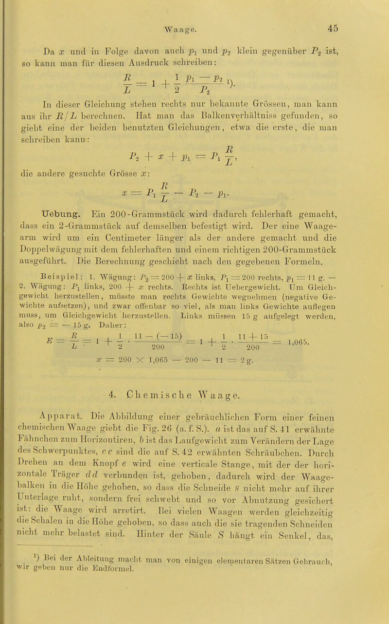 Da X und in Folge davon auch Pi und p.2 klein gegenübei' ist, so kann man für diesen Ausdruck schreiben: L~ ^ ^ 2 P,' In dieser Gleichung stehen rechts nur bekannte Grössen, man kann aus ihr BlL berechnen. Hat man das Balkenverhältniss gefunden, so giebt eine der beiden benutzten Gleichungen, etwa die erste, die man schreiben kann: ^^2 + ^ + Ä A die andere gesuchte Grösse X: X = — P.2 — Pi. Uebiing. Ein 200-Grammstück wird dadurch fehlerhaft gemacht, dass ein 2-Grammstäck auf demselben befestigt wird. Der eine Waage- arm wird um ein Centimeter länger als der andere gemacht und die Doppelwägung mit dem fehlerhaften und einem richtigen 200-Grammstück ausgeführt. Die Berechnung geschieht nach den gegebenen Formeln. Beispiel: 1. Wägung: = 200 -\- x links, Pj = 200 rechts, = 11 g. — 2. Wägung: links, 200 + x reclits. Eechfcs ist Uebergewicht. Um Gleich- gewicht herzustellen, miisste man rechts Gewichte wegnehmen (negative Ge- wichte aufsetzen), und zwar offenbar so viel, als man links Gewichte auflegen nmss, um Gleichgewicht herzustellen. Liuks müssen 15 g aufgelegt werden, also p2 = —15 g. Daher: „ R .1 11 - (—15) ,1 11-1-15 a; = 200 X 1,065 — 200 — 11 = 2 g. 4. Chemische Waage. Apparat. Die Al)biklung einer gebräuchlichen Form einer feinen chemischen Waage giebt die Fig. 2(5 (a. f. S.). « ist das auf S. 41 erwähnte Fähnchen zum Horizontiren, h ist das Laufgewicht zum Verändern der Lage des Schwerpunktes, cc sind die auf S. 42 erwähnten Schräubchen. Durch Drehen an dem Knopf e wird eine verticale Stange, mit der der hori- zontale Träger cid verbunden ist, gehoben, dadurch wird der Waage- balken in die Höhe gehoben, so dass die Schneide S nicht mehr auf ihrer Unterhige ruht, sondern frei schwebt und so vor Abnutzung gesichert i.st: die Waage wird arretirt. I5ei vielen Waagen werden gleichzeitig die Schalen in die Hölie gehoben, so dass auch die sie tragenden Schneiden nicht mehr belastet sind. Hinter der Säule S hängt ein Senkel, das, ') Bei der Ableitung macht man von einigen elementaren Sätzen Gebrauch, wir geben nur die Eudfoiniel.