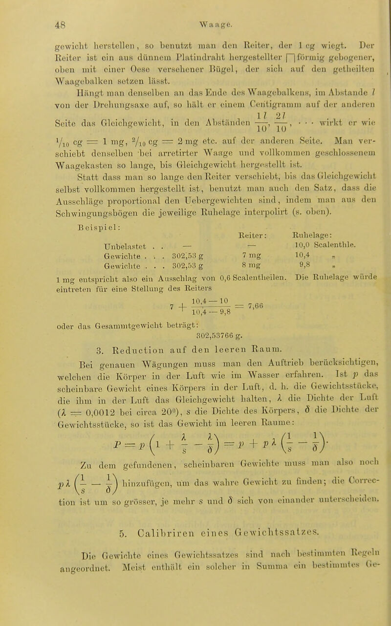 gewicht, hovstclloii, so benutzt man den Heiter, der leg wiegt. Der Reiter ist ein aus dünnem Platindralit hergestellter f~|föi-mig gebogener, oben mit einer Oese versehener Bügel, der sich auf den getheilten Waagebalken setzen lässt. Hängt man denselben an das linde des Waagebalkens, im Abstände / von der Drehungsaxe auf, so hält er einem Ceiitigi-amm auf der anderen Ii 21 Seite das Gleichgewicht, in den Abständen —, —, • • • wirkt er wie cg = 1 mg, ^/loCg = 2 mg etc. auf der anderen Seite, Man ver- schiebt denselben bei arretirter Waage und vollkommen geschlossenem Waagekasten so lange, bis Gleichgewicht hergestellt ist. Statt dass man so lauge den Reiter verschiebt, bis das Gleichgewicht selbst vollkommen hergestellt ist, benutzt man auch den Satz, dass die Ausschläge proportional den Uebergewichten sind, indem man aus den Schwinguugsbügen die jeweilige Ruhelage interpolirt (s. oben). Beisijiel: Reiter: Ruhelage: Unbela.stet . . — — 10,0 Scalentlile. Gewichte . . . 3Q2,bS g 7 mg 10,4 Gewichte . . . 302,.'33 g 8 mg 9,8 1 mg eutspricht also ein Ausschlag von 0,6 Scalentheileu. Die Ruhelage würde eintreten für eine Stellung des Reiters ' 10,4 — 9,8 oder das Gesammtgewicht beträgt: 302,53766 g. 3. Rednction auf den leeren Raum. Bei genauen Wägungen muss man den Auftrieb berücksichtigen, welchen die Körper in der Luft wie im Wasser erfahren. Ist ;> das scheinbare Gewicht eines Körpers in der Luft, d. h. die Gewichtsstücke, die ihm in der Luft das Gleichgewicht halten, A die Dichte der Luft (A — 0,0012 bei circa 20«), s die Dichte des Körpers, d die Dichte der Gewichtsstücke, so ist das Gewicht im leeren Räume: Zu dem gefundenen, scheinbaren Gewichte muss man also noch pX ^ — hinzufügen, um das wahre Gewicht zu finden; die Correc- tion ist um so grösser, je mehr s und 8 sich von einander unterscheiden. 5. Calibriren eines Gewichtssatzes. Die Gewichte eines Gewichtssatzes sind nach bestimmten Regeln angeordnet. Meist enthält ein solcher in Sunnna ein bestimmtes Ge-