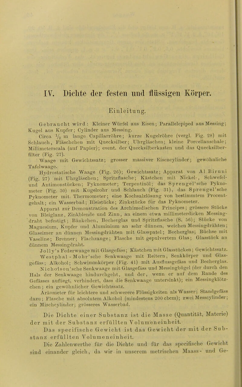 IV. Dichte der festen und flüssigen Körper. Einleitung. Gebraucht wird: Kleiner Würfel aus Eisen; Parallelepiped aus Messing; Kugel aus Kupfer; Cylinder aus Messing. Cii-ca Ya m lange Capillarröhre; kurze Kugelröhre (vergl. Fig. 28) mit Schlauch, Fläschcheu mit Quecksilber; Uhrgläschen; kleine Porcellanscliale; Millimeterscala (auf Papier); event. der Quecksilberkasten und das Quecksilber- filter (Fig. 27). Waage mit Gewichtssatz; grosser massiver Eisencylinder; gewöhnliche Tafelwaage. Hj'drostatische Waage (Fig. 26); Gewichtssatz; Apparat von AI Biruni (Fig. 27) mit Uhrgläschen; Spritzflasche; Kästchen mit Nickel-, Schwefel- und Antimonstücken; Pyknometer; Terpentinöl; das Sprengel'sche Pykno- meter (Fig. 30) mit Kugelrohr und Schlauch (Fig. 31), das Sprengel'sche Pyknometer mit- Thermometer; eine Kochsalzlösung von bestimmtem Procent- gehalt; ein Wasserbad; Bleistücke; Zinkstücke für das Pyknometer. Apparat zur Demonstration des Archimedischen Principes; grössere Stücke von Bleiglanz, Zinkblende und Zinn, an einem etwa millimeterdicken Messing- ■ draht befestigt; Bänkchen, Becherglas und Spritzflasche (S. 56); Stücke von Magnesium, Kupfer und Aluminium an sehr dünnen, weichen Messingdrähten; Glaseimer au dünnen Messingdrähteu mit Glasspatel; Becherglas; Büchse mit Vaseline; Brenner; Flachzange; Flasche mit gepulvertem Glas; Glasstück an dünnem Messingdraht. Jolly's Federwaage mit Glasgefäss; Kästchen mit Glasstücken; Gewichtssatz. Westphal - Mohr'sche Senkwaage mit Reitern, Senkkörper und Glas- gefäss; Alkohol; Schwimmkörper (Pig. 4L) mit Ausflussgefäss und Becherglas. Nicho-lson'sche Senkwaage mit Glasgefäss und Messingbfigel (der durch den Hals der Senkwaage hindurchgeht, und der, wenn er auf dem Rande des Gefässes aufliegt, verhindert, dass die Senkwaage untersinkt); ein Messingklötz- chen ; ein gewöhnlicher Gewichtssatz. Aräometer für leichtere und schwerere Flüssigkeiten als Wasser; Standgefäss dazu; Flasche mit absolutem Alkohol (mindestens 200cbcm); zweiMesscylinder; ein Mischcylinder; grösseres Wasserbad. Die Dichte einer Substanz ist die Masse (Quantität, Materie) der mit der Substanz erfüllten Volumeneinheit. Das specifische Gewicht ist das Gewicht der mit der Sub- stanz erfüllten Volume n ei nheit. Die Zahlenwertho für die Dichte und für das specifische Gewicht sind einander gleich, da wir in unserem metrischen Maass- und Go-