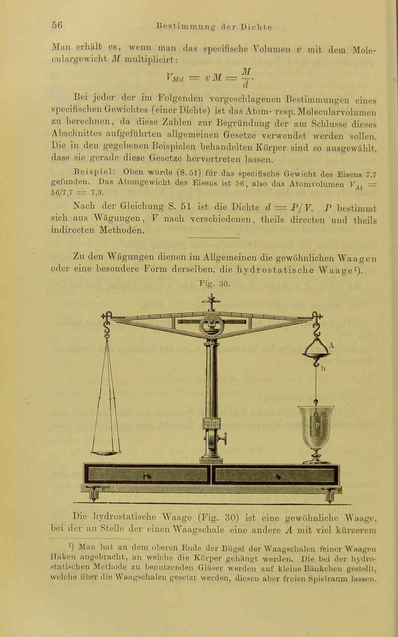 Man orliält es, wenn man das specifisclie Volumen v mit dem Mole- oulargewiclit M multiplicirt: y^ui — vM — -. d 15ei jeder der im Folgenden vorgeschlagenen Bestimmungen eines specifisohen Gewichtes (einer Dichte) ist das Atom- resp. Molecularvolumen zu berechnen, da diese Zahlen zur Begründung der am Schlüsse dieses Abschnittes aufgeführten allgemeinen Gesetze verwendet werden sollen. Die in den gegebenen Beispielen behandelten Körper sind so ausgewählt, dass sie gerade diese Gesetze hervortreten lassen. Beispiel: Oben wurde (S. 51) für das speciflsclie Gewicht des Eisens 7.7 gefuudeu. Das Atomgewicht des Eiseus ist 56, also das Atomvolunien V,, — = 7,3. Nach der Gleichung S. 51 ist die Dichte d = P/V. P bestimmt sich aus Wäguugen, V nach verschiedenen, theils directen und theils indirecten Methoden. Zu den Wägungen dienen im Allgemeinen die gewöhnlichen Waagen oder eine besondere Form derselben, die hydrostatische Waagei). Eig. 30. < Iii (= —r 1 II IIIIIIIII iiiilli|iiiiii lUi I^iniiiiiiüijniiiii II iliiiiiiiiiiiiiiiiiiiiii IIIIII iiiiillilliiiiillilllllliiilllililllllllilllllW Die hydrostatische Waage (Fig. 30) ist eine gewöhnliche Waage, bei der an Stelle der einen Waagschale eine andere A mit viel kürzerem 1) Man hat an dem oberen Ende der Bügel der Waagschalen feiner Waagen Ifakeii augebracht, an welche die Körper gehängt werden. Die bei der hydro- statischen Melhüde zu benutzenden Gläser werden auf kleine Bänkchon gestellt, welche über die Waagschalen gesetzt werden, diesen aber freien Spielraum lassc^i.
