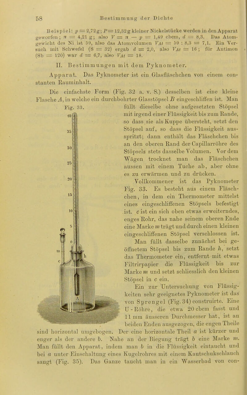 Beispiel: = 2,72 g; P= 12,32 g kleiner Nickelstücke werden in den Apparat geworfen; n — 4,21 g; also V = n — p — 1)4'J cbcm, d — 8,3. Das Atom- gewicht des Ni ist 59, also das Atomvolumen Vm = 59 : 8.3 = 7,1. Ein Ver- such mit Schwefel (S = 32) ergab d = 2,0, also VAt = 16 ; für Antimon (Sb = 120) war d — 6,7, also VAt = 18. II. Bestimmungen mit dem Pyknometer. Apparat. Das Pyknometer ist ein Glasfläschchen von einem con- stanten Rauminhalt. Die einfachste Form (Fig. 32 a. v. S.) desselben ist eine kleine Flasche in welche ein durchbohrter Glasstöpsel B eingeschliffen ist. Man Eig. 33. füllt dieselbe ohne aufgesetzten Stöpsel mit irgend einer Flüssigkeit bis zum Rande, so dass sie als Kuppe übersteht, setzt den Stöpsel auf, 80 dass die Flüssigkeit aus- spritzt; dann enthält das Fläschchen bis an den oberen Rand der Capülarröhre des Stöpsels stets dasselbe Volumen. Vor dem III Wägen trocknet man das Fläschchen II aussen mit einem Tuche ab, aber ohne i es zu erwärmen und zu drücken. II Vollkommener ist das Pyknometer I Fig. 33. Es besteht aus einem Fläsch- H| chen, in dem ein Thermometer mittelst I eines eingeschliffenen Stöpsels befestigt 'pl .ist. eist ein sich oben etwas erweiterndes, enges Rohr, das nahe seinem oberen Ende eine Marke m trägt und durch einen kleinen eingeschliffenen Stöpsel verschlossen ist. Man füllt dasselbe zunächst bei ge- öffnetem Stöpsel bis zum Rande 7i, setzt das Thermometer ein, entfernt mit etwas Filtrirpapier die Flüssigkeit bis zur Marke m und setzt schliesslich den kleineu Stöpsel in c ein. Ein zur Untei'suchung von Flüssig- keiten sehr geeignetes Pyknometer ist das von Sprengel (Fig. 34) construirte. Ehie U-Rühre, die etwa 20 cbcm fusst und 11 mm äusseren Durchmesser hat, ist au beiden Enden ausgezogen, die engen Theile sind horizontal umgebogen. Der eine horizontale Theil a ist kürzer und enger als der andere h. Nahe an der Biegung trägt h eine Marke vi. Man füllt den Apparat, indem man b in die Flüssigkeit eintaucht und bei a unter Einschaltung ehies Kugelrohrcs mit einem Kautscliukschlaucli saugt (Fig. 35). Das Ganze taucht man in ein Wassei'bad von con-