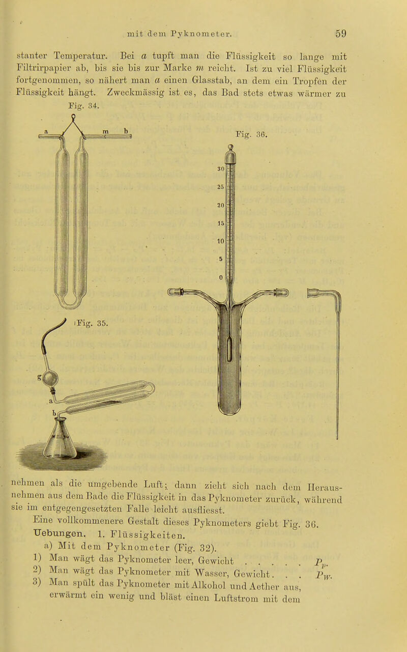 stanter Temperatur. Bei a tupft man die Flüssigkeit so lange mit Filtrirpapier ab, bis sie bis zur Marke m reicht. Ist zu viel Flüssigkeit fortgenommen, so nähert man a einen Glasstab, an dem ein Tropfen der Flüssigkeit beäugt. Zweckmässig ist es, das Bad stets etwas wärmer zu Fig. 34. nehmen als die umgebende Luft- dann zieht sich nach dem Heraus- nehmen aus dem Bade die Flüssigkeit in das Pyknometer zurück, während sie im entgegengesetzten Falle leicht ausfliesst. Eine vollkommenere Gestalt dieses Pyknometers giebt Fig. 36, Uebungen. 1. Flüssigkeiten. a) Mit dem Pyknometer (Fig. 32). 1) Man wägt das Pyknometer leer, Gewicht P„ 2) Man wägt das Pyknometer mit Wasser, Gewicht. 3) Man spült das Pyknometer mit Alkohol undAether erwärmt ein wenig und bläst einen Luftstrom mit dem' aus.