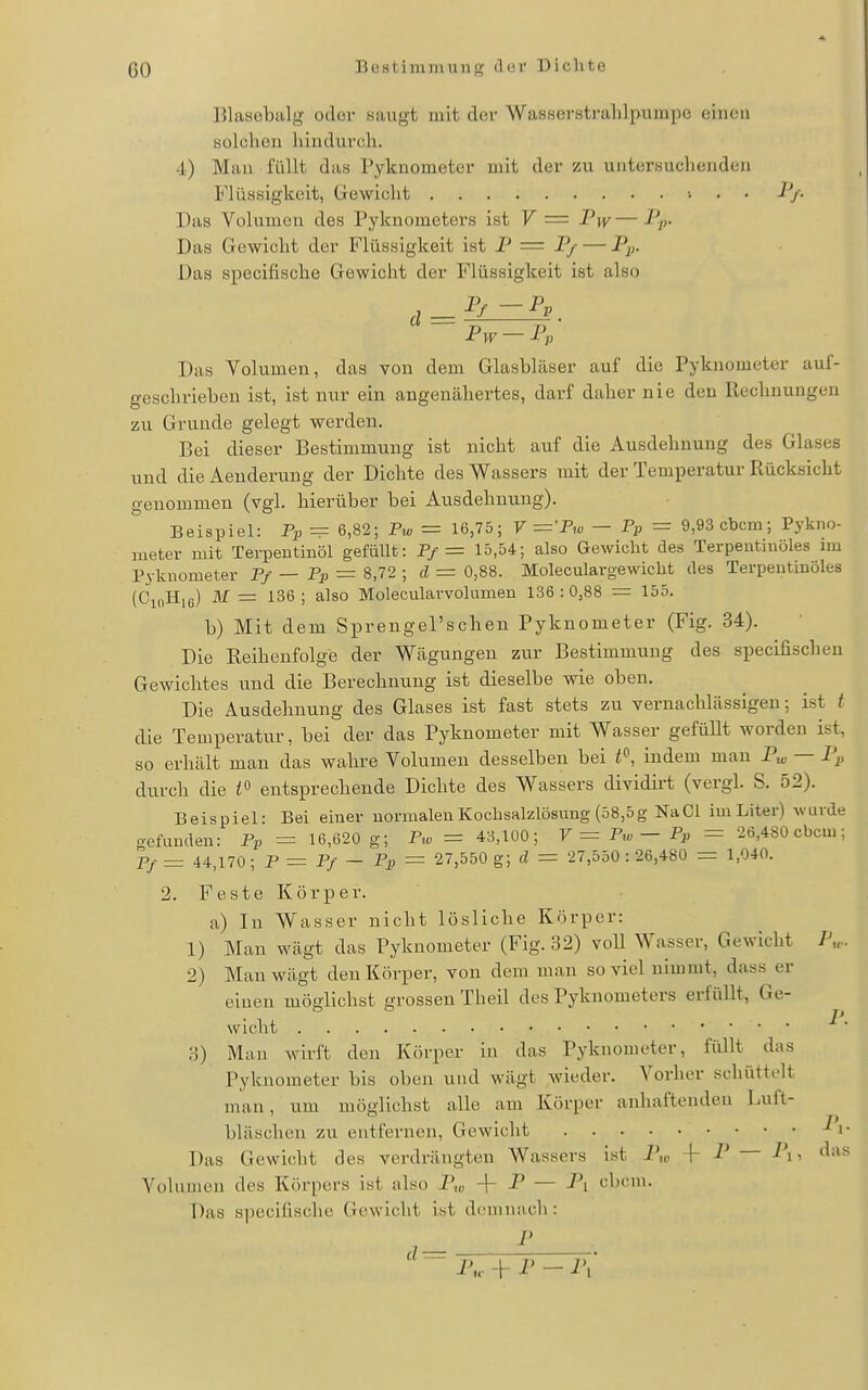 Blasebalg oder saugt mit der Wasserstrahlpumpe einen Külclicn hindurch. 4) Mau i'üUt das Pyknometer mit der zu untersuchenden Flüssigkeit, Gewicht ■. . . l'j. Das Volumen des Pyknometers ist V = Pw— Das Gewicht der Flüssigkeit ist P = P/ — Pp. Das specifische Gewicht der Flüssigkeit ist also '^-p^-P„ Das Volumen, das von dem Glasbläser auf die Pyknometer auf- geschrieben ist, ist nur ein angenähertes, darf daher nie den Rechnungen zu Grunde gelegt werden. Bei dieser Bestimmung ist nicht auf die Ausdehnung des Glases und die Aenderung der Dichte des Wassers mit der Temperatur Rücksicht genommen (vgl. hierüber bei Ausdehnung). Beispiel: Pp — 6,82; Pw = 16,75; V —-Pio — Pp = 9,93 cbcra; Pykno- meter mit Terpentinöl gefüllt: P/= 15,54; also Gewicht des Terpentinöles nu PykDometer Pf — Pp = 8,72 ; cl = 0,88. Moleculargewicht des Terpentinöles (CioHie) M — 136 ; also Molecularvolumen 136 :0,88 = 155. b) Mit dem Sprengel'schen Pyknometer (Fig. 34). Die Reihenfolge der Wägungen zur Bestimmung des specifischeu Gewichtes und die Berechnung ist dieselbe wie oben. Die Ausdehnung des Glases ist fast stets zu vernachlässigen; ist t die Temperatur, bei der das Pyknometer mit Wasser gefüllt worden ist, so erhält man das wahre Volumen desselben bei ^^ indem mau Pui — Pp durch die entsprechende Dichte des Wassers dividirt (vergl. S. 52). Beispiel: Bei einer normalen Kochsalzlösung (58,5g NaCl im Liter) wurde gefunden: Pp = 16,620 g; P^c = 43,100; V ^ P^o - Pp = 26,480 cbcm; Pf = 44,170; P^Pf-Pp = 27,550 g; d = 27,550 : 26,480 = 1,040. 2. Feste Körper. a) In Wasser nicht lösliche Körper: 1) Man wägt das Pyknometer (Fig. 32) voU Wasser, Gewicht P„.. 2) Man wägt den Körper, von dem man soviel nimmt, dass er einen möglichst grossen Theil des Pyknometers erfüllt, Ge- wicht 3) Man wirft den Körper in das Pyknometer, füllt das Pyknometer bis oben und wägt wieder. Vorher schüttelt man, um möglichst alle am Körper anhaftenden Luft- bläschen zu entfernen, Gewicht i- Das Gewicht des verdrängten Wassers ist i- P — Pi, das Volumen des Körpers ist also P„, -\- P — Pi cbcni. Das specifische Gewicht ist demnach: ,____L_  p,, -h p - Pi