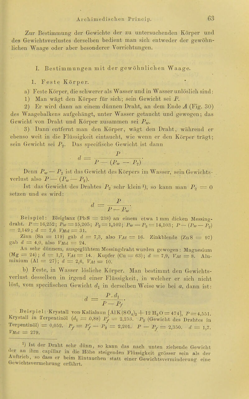 Zur Bestimmung der Gewichte der zu untersuchenden Körper und des Gewichtsverlustes derselben bedient man sich entweder der gewöhn- lichen Waage oder aber besonderer Vorrichtungen. I. Bestimmungen mit der gewöhnlichen Waage. 1. Feste Körper. a) Feste Körper, die schwerer als Wasser und in Wasser unlöslich sind: 1) Man wägt den Körper für sich; sein Gewicht sei P. 2) Er wird dann an einem dünnen Draht, an dem Ende A (Fig. 30) des Waagebalkens aufgehängt, unter Wasser getaucht und gewogen; das Gewicht von Draht und Körper zusammen sei Pi„. 3) Dann entfernt man den Körper, wägt den Draht, während er ebenso weit in die Flüssigkeit eintaucht, wie wenn er den Körper trägt; sein Gewicht sei P^- Df'S specifische Gewicht ist dann ^ P — (P,« - P.) Denn P^ — P-2 ist das Gewicht des Körpers im Wasser, sein Gewichts- verlust also P—(Pj^—Pj)- Ist das Gewicht des Drahtes Pg sehr klein i), so kann man P, — 0 setzen und es wird: ä = p p J- X in Beispiel: Bleiglanz (PbS = 238) an einem etwa 1mm dicken Messing- drabt. P=16,252; P,„ = 15,205; P2 = l,102; P,« — Pa = 14,103 ; P—(P,« —P^) = 2,149; d = 7,6 VMoI = 31. Zinn (Sn = 119) gab d = 7,3, also VAt = 16. Zinkblende (ZnS = 97) gab d = 4,0, also VmoI = 24. An sehr dünnem, ausgeglühtem Messingdraht wurden gewogen: Magnesium (Mg = 24); d = 1,7, VAt = 14. Kupfer (Cu = 63); d = 7,9, VAt = 8. Alu- minium (AI =: 27); d = 2,6, VAt = 10. b) Feste, in Wasser lösliche Körper. Man bestimmt den Gewichts- verlust desselben in irgend einer Flüssigkeit, in welcher er sich nicht löst, vom specifischen Gewicht dy in derselben Weise wie bei o, dann ist: ä = Beispiel: Krystall von Ka-lialaun [A1K(S04)2-j-12 HaO = 474], P = 4,551. Krystall in Terpeul.inöl {d^ = .0,88) P^ = 2,253. Pg (Gewicht des Drahtes in Terpentinöl) = 0,052. Pj. = Pj. — = 2,201. P — p — 2,350. d = 1,7. VmoI = 279. ' ) Ist der Draht sehr dünn, so kann das nach unten ziehende Oewielit 'lor an ihm capiUar in die Hölie steigenden Flüssigkeit grösser sein als der Auftrieb, so dass er beim Eintauchen statt einer Gewichtsverminderung eine Gowichtsvei-mehrung erführt.