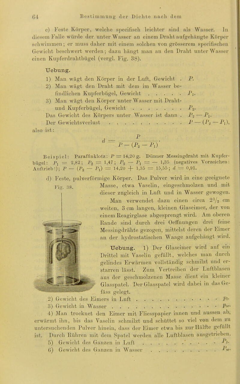 c) Feste Kövjx'r, welche Kpeclfisch leichter sind als Wasser. In diesem Falle würde der unter Wasser an einem Draht aufgehängte Körper schwimmen; er muss daher mit einem solchen von grösserem specifischen Gewicht beschwert werden; dazu hängt man an den Draht unter Wasser einen Kupferdrahtbügel (vergl. Fig. 38). Uebung. 1) Mau wägt den Körper in der Luft, Gewicht . 1\ 2) Man wägt den Draht mit dem im Wasser be- findlichen Kupferbügel, Gewicht J'i- 'S) Man wägt den Körper unter Wasser mit Draht- und Kupferbügel, Gewicht i a- Das Gewicht des Köi-pers unter Wasser ist dann . ]'■> — Pp Der Gewichtsverlust P — (P^ — Pj), also ist: P d = P-(P2-P,) Fi<r. 38. Beispiel: Parafftuklotz: P = 14,20 g. Dünner Messingdralit mit Kupfer- bügel: Pi = 2,82; Pa = 1,47; — A = — ^'35 (negatives Vorzeichen: Auftrieb!); P — (Pg — Fi) = 14,20 -\- 1,35 = 15,55; d = 0,91. d) Feste, pulverförmige Körper. Das Pulver wird in eine geeignete Masse, etwa Vaselin, eingeschmolzen und mit dieser zugleich in Luft und in Wasser gewogen. Man verwendet dazu einen circa 21/2 cm weiten, 3 cm langen, kleinen Glaseimer, der von einem Reagii'glase abgesprengt wird. Am oberen Rande sind durch drei OefPnungeu drei feine Messingdrähte gezogen, mittelst deren der Eimer an der hydrostatischen W'^aage aufgehängt wird. Uebung. 1) Der Glaseimer wird auf ein Drittel mit Vaselin gefüllt, welches man durch gelindes Erwärmen vollständig schmilzt und er- starren lässt. Zum Vertreiben der Luftblasen aus der geschmolzenen Masse dient ein kleiner Glasspatel. Der Glasspatel wird dabei in dasGe- fäss gelegt. 2) Gewicht des Eimers in Luft i^'- 3) Gewicht in Wasser P'f- 4) Man trocknet den Eimer mit Fliesspapier innen und aussen ab, erwärmt ihn, bis das Vaselin schmilzt und schüttet so viel von dem zu untersuchenden Pulver hinein, dass der Eimer etwa bis zur Hälfte gefüllt ist. Durch Rühren mit dem Spatel werden alle Luftblasen ausgetrieben. 5) Gcwiclit des Ganzen in Lnft ' . . . • ü) Gewicht des (ianzen in Wassi-r