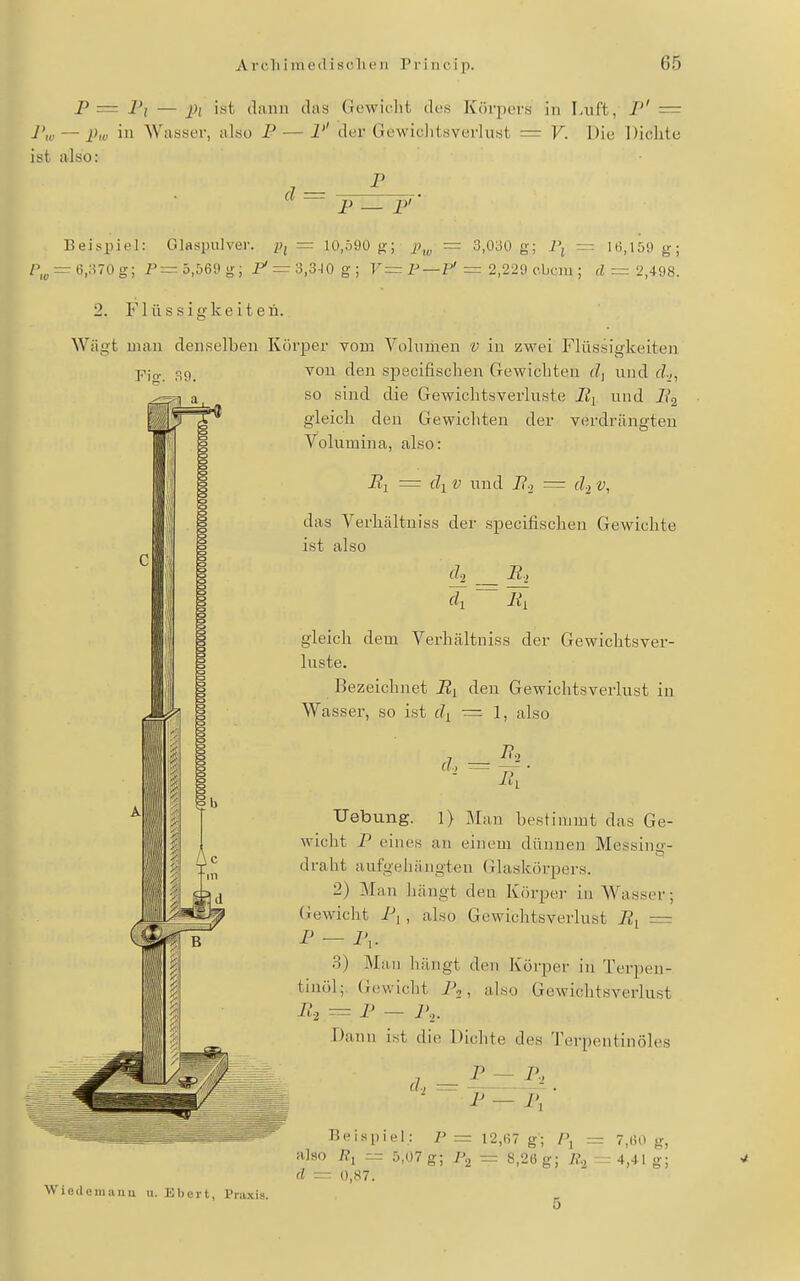P — I'i — j)( ist (liiiin das Gewicht des Körjx-rs in Luft, P' = Pw — Pw iii Wasser, also P — P' der Gewiclitsvcrlust — V. Die Dichte ist also: P d = P — P' Beispiel: Glaspnlver. Pi = I0,ö90 g; j;,„ = 3,030 g; Pj — 16,150 g- r,^ — 6,370 g; P=: 5,569 g; i^^r 3,3-10 g; V= F — P'= 2,22{) ohcm; = 2,498. 2. Flüssigkeiten. Wägt mau den.selben Körper vom Volumen v iu zwei Flüssigkeiten vou den specifischen Gewichten und d-,, so sind die Gewichtsverluste Iii und ii'g gleich den Gewichten der verdrängten Volumina, also: Fig. 39. P- S El = dl V und P-i = d.^ v, das Verhältniss der specifischen Gewichte ist also 'di~l{l gleich dem Verhältniss der Gewichtsver- luste. Bezeichnet By den Gewichtsverlust in Wasser, so ist d^ — 1, also d., r= 7?2 Uebung. 1) Man bestimmt das Ge- wicht P eines an einem dünnen Messiiiir- draht aufgehängten Glaskörpers. 2) Man hängt den Körper in Wasser; (Gewicht P| , also Gewichtsverlust Bi = P - P,. 3) Man hängt den Köi-per in Terpen- tinöl; (icwicht i'.,, also Gewichtsverlust B,==P — P,. Dann i.st die Dichte des Terpentinöles P~P, d., ^ Wicdeniiiiiu u. Bbert, Pra.\is. Beispiel.: P= 12,67 g; l\ — 7,60 g, also — 5,07 g; I\ ~ 8,26 g; — 4,41 g; d 0,87.