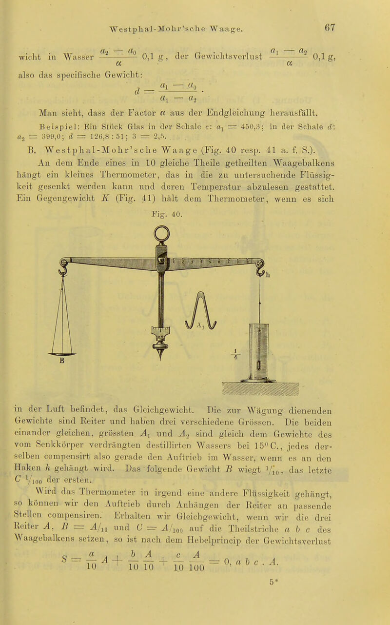 wicht in Wasser ^ ^ 0,1 g, der Gewichtsverlust — ~ 0,1g, « a also das sjiecifische Gewicht: rt^ «2 Man sieht, dass der Factor « aus der Endgleicliung herausfällt. Beispiel: Eiu Stück Glas in der Schale c: = 450,8; in der Schale d: «2 = o99,0; d = 12ti,8:51; 3 r= 2,0. B. Westphal-Mohr'sche Waage (Fig. 40 resp. 41 a. f. S.). An dem Ende eines in 10 gleiche Theile getlieilten Waagebalkens hängt ein kleines Thermometer, das in die zu untersuchende Flüssig- keit gesenkt werden kann und deren TenqDeratnr abzulesen gestattet. Ein Gegengewicht K (Fig. 41) liält dem Thermometer, wenn es sich Pig. 40. in der Luft befindet, das Gleichgewicht. Die zur Wägung dienenden Gewichte sind Reiter und haben drei verschiedene Grössen. Die beiden einander gleichen, grössten Ai und A-, sind gleich dem Gewichte des vom Senkkörper verdrängten destillii'ten AVassers bei 15C., jedes der- selben compensirt also gerade den Auftrieb im Wasser, wenn es an den Haken h gehäugt wird. Das folgende Gewicht B wiegt i/Jo. das letzte C Yioo der ersten. Wird das Thermometer in ii'gend eine andere Flüssigkeit gehängt, so können wir den Auftrieb durch Anhängen der Reiter an passende Stellen compensiren. Erhalten wir Gleichgewicht, wenn wir die drei Reiter A, B = A/^o und C ==• yl/,oo auf die Tlicilstriclie a b c des Waagebalkens setzen, so ist nacli dem Ilebelprincip der Gewichtsverlust ^ - + Tü lö lö foo ^ ^' ^ • ^• 5*
