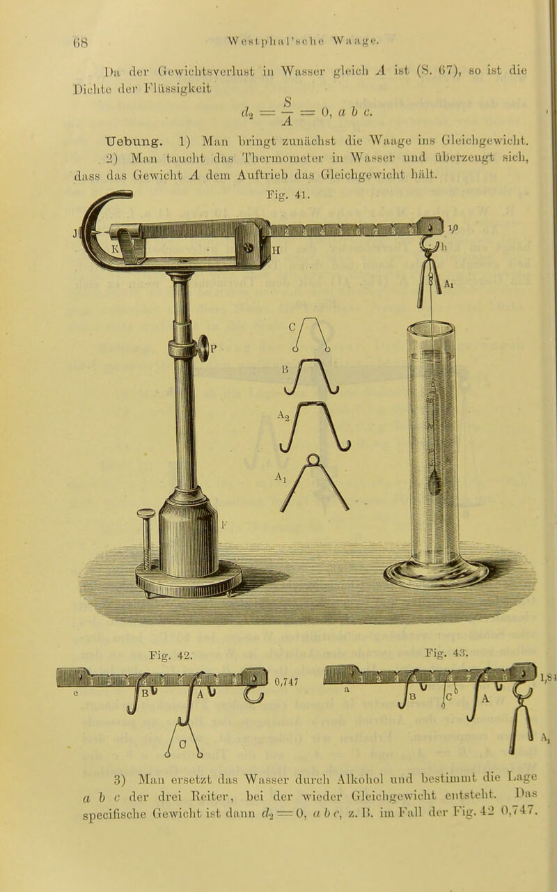 (]8 W est a I'sc lic W;iilK<'. Da der GewiclitsverhiKt in Wasaer gleich A ist (8. (57), so ist die Dichte der Flüssigkeit = — z= {), a h c. 3) Man ersetzt das Wasser durch Alkohol und bestimmt die Lage a b c der drei Reiter, bei der wieder Gleichgewicht entsteht. Das
