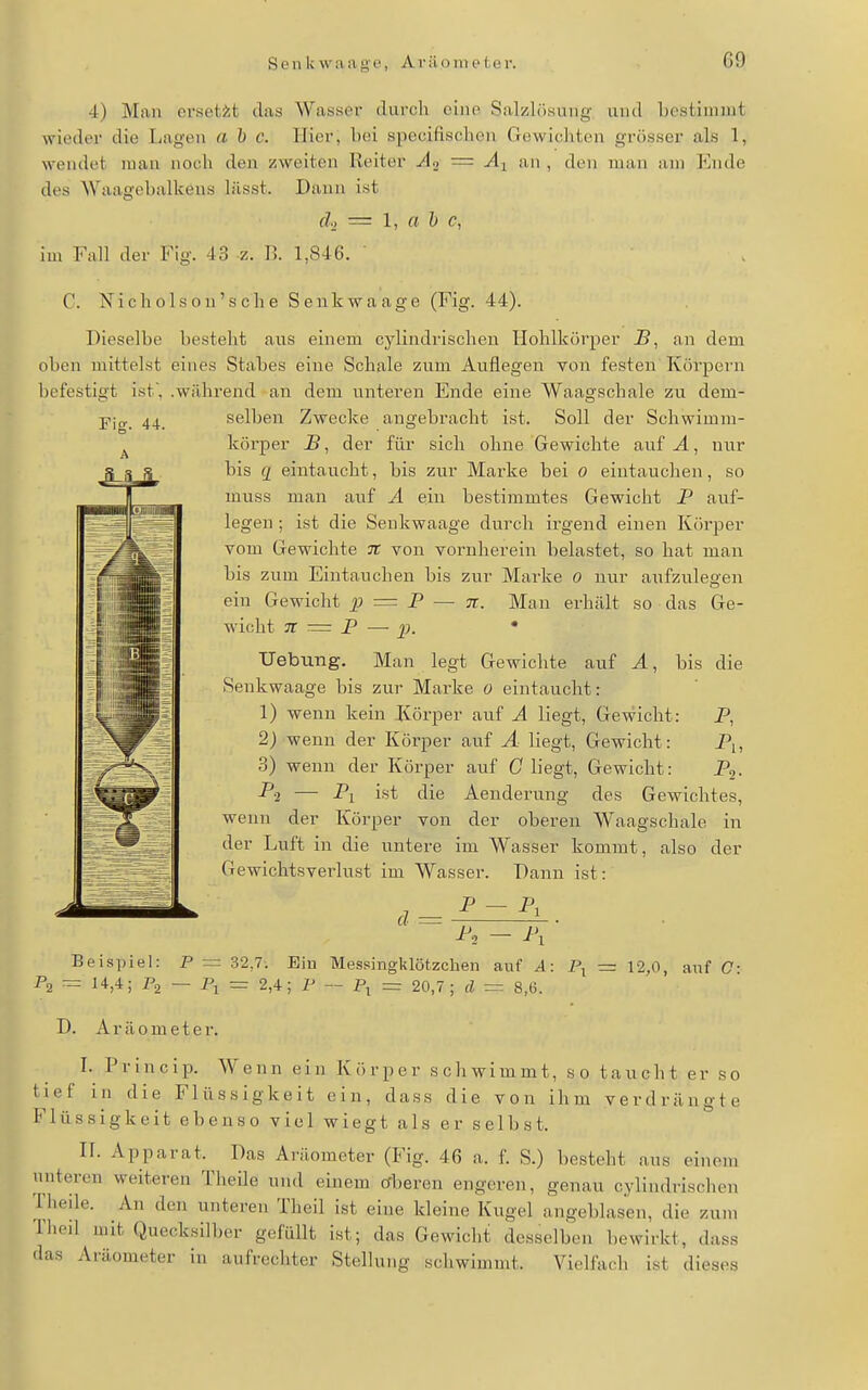 4) Man ersetzt das Wasser durch eine Salzlösung und bcstiinnit wieder die Lagen a 1) c. Hier, bei specifischen Gewichten grösser als 1, wendet man noch den zweiten Reiter Ao = Äy an , den man am Ende des Waagebalkens lässt. Dann ist (l, = 1, J) c, im Fall der Fig. 43 z. B. 1,846. ' C. Nicholson's che Senkwaage (Fig. 44). Dieselbe besteht aus einem cylindrischen Hohlkörper J3, an dem oben mittelst eines Stabes eine Schale zum Auflegen von festen Köi-pern befestigt ist, .während an dem unteren Ende eine Waagschale zu dem- selben Zwecke angebracht ist. Soll der Schwimm- körper B, der für sich ohne Gewichte auf A, nur bis g eintaucht, bis zur Marke bei o eintauchen, so muss man auf A ein bestimmtes Gewicht P auf- legen ; ist die Senkwaage durch irgend einen Körper vom Gewichte 7C von vornherein belastet, so hat man bis zum Eintauchen bis zur Marke o nur anfzulea-en ein Gewicht p = P — n. Man erhcält so das Ge- wicht 7t — P —■ J). • Hebung. Man legt Gewichte auf A, bis die Senkwaage bis zur Marke o eintaucht: 1) wenn kein Körper auf A liegt. Gewicht: P, 2) wenn der Körper auf Ä liegt. Gewicht: P,, 3) wenn der Körper auf C liegt. Gewicht: P,- -P2 — ist die Aenderung des Gewichtes, wenn der Körper von der oberen Waagschale in der Luft in die untere im Wasser kommt, also der Gewichtsverlust im Wasser. Dann ist: P- P, d = ^2 — i'i Beispiel: P — 32,7. Ein Mes.singklötzchen auf A: P2 = 14,4; P2 — Pj = 2,4; P - P^ = 20,7; d = 8,6. D. Aräometei'. 12,0, auf C: I. Princip. Wenn ein Körper schwimmt, so taucht er so tief in die Flüssigkeit ein, dass die von ihm verdrängte Flüssigkeit ebenso viel wiegt als er selbst. II. Apparat. Das Aräometer (Fig. 46 a. f. S.) besteht aus einem unteren weiteren Theile und einem crberen engeren, genau cylindrischen Theile. An den unteren Theil ist eine kleine Kugel angeblasen, die zum Theil mit Quecksilber gefüllt ist; das Gewicht desselben bewirkt, dass das Aräometer in aufrechter Stellung schwimmt. Vielfach ist dieses