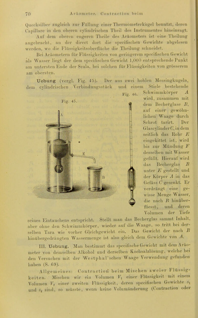 Qui'cl<sill)(M- zugleich zur Füllung einer'Phcrnionietci-khgcl benutzt, deren ('upiUiire in den oberen cyiindriselien T!u)il des Instrumentes hineinragt. Auf dem oberen engeren Theile des Aräometers ist eine Tlieilung angebracht, an d(!r direct dort die specifischen Gewichte abgelesen werden, wo die FlüsHigkeitsoberlliiche die Theilung scinKÜdet. Bei Aräometern für Flüssigkeiten von geringerem specifischen Gewicht als Wasser liegt der dem specifischen Gewicht 1,000 entsprechende Punkt am untersten Ende der Scala, bei solchen für Flüssigkeiten von grösserem am obersten. Uebung (vergl. Fig. 4 5). Der aus zwei hohlen Messingkugeln, dem cylindrischen Verbindungsstück und einem Stiele bestehende Schwimmkörper A Fio-. 4(>. Fig. 45. 9 wird, zusammen mit dem Becherglase Ii, auf einer gewöhn- lichen' Waage durch Schrot tarirt. Per GlascyliuderC, in dem seitlich das Rohr K eingekittet ist, wird bis zur Mündung F desselben mit Wasser gefüllt. Hierauf wird das Becherglas B unter E gestellt und Iii- ^^^ Körper A in das Gefäss C gesenkt. Er verdrängt eine ge- wisse Menge Wasser, die nach 7? hinüber- fiiesst, und deren Volumen der Tiefe seines Eintauchens entspricht. Stellt man das Bechergias sammt Inhalt, aber ohne den Schwimmkörper, wieder auf die Waage, so tritt bei der- selben Tara wie'vorher Gleichgewicht ein. Das Gewicht der nach B hinübergedrängten Wassermenge ist also gleich dem Gewichte von A. III. Hebung. Man bestimmt das specifische Gewicht mit dem Aräo- meter von demselben Alkohol und derselben Kochsalzlösung, welche bei den Versuchen mit der WestphaFsehen Waage Verwendung gefunden haben (S. 69). Allgemeines: Contractiori beim Mischen zweier Flüssig- keiten. Mischen wir ein Volumen F, einer Flüssigkeit mit einem Volumen V-i einer zw^eiten Flüssigkeit, deren specifischen Gewichte .»i und S-i sind, so müsste, wenn keine Volumänderung (Contraction oder