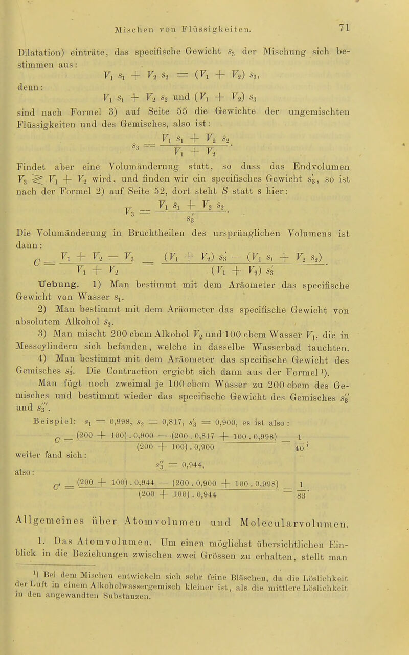 Dilatation) einträte, das specifische Gewiclit S;, der Mischung sich be- stimmen aus: F, + V, s, = (Fl + Vi) s,, denn: F, .s, 4- r, s, und (Fl -(- F2) Sa sind nach Formel 3) auf Seite 55 die Gewichte der ungemischten Flüssigkeiten und des Gemisches, also ist: _ Fl Si + F2 s,  Fl + F, Findet aber eine Volumänderung statt, so dass das Endvolumen Fj ^ Fl ~|- V., wird, und finden wir ein specifisches Gewicht s'3, so ist nach der Formel 2) auf Seite 52, dort steht S statt S hier: ^ Fl Si + V, s, ' S3 ■ ■ Die Yolumänderung in Bruchtheilen des ursprünglichen Volumens ist dann: ^ Fl + F, - Fi, ^ (Fl + r>) S3 - (Fl s, + r> s,) - Fl + V, (Fl + VoJ Uebung. 1) Man bestimmt mit dem Aräometer das specifische Gewicht von Wasser s^. 2) Man bestimmt mit dem Aräometer das specifische Gewicht von absolutem Alkohol Sj. 3) Man mischt 200 cbcm Alkohol F, und 100 cbcm Wasser Fi, die in Messcylindern sich befanden, welche in dasselbe Wasserbad tauchten. 4) Man bestimmt mit dem Aräometer das specifische Gewicht des Gemisches S3. Die Contraction ergiebt sich dann aus der Formel i). Man fügt noch zweimal je 100 cbcm Wasser zu 200 cbcm des Ge- misches und bestimmt wieder das specifische Gewicht des Gemisches s'ä und S3. Beispiel: =r 0,998, s., = 0,817, s'g = 0,900, es ist, also: ^ _ (200 + 100). 0,900 — (200.0,817 -j- 100.0,998) _ 1 _ (200 -\- 100). 0,900 ~~ iö' weiter fand sich: s'3' = 0,944, also: _ (200 + 100) . 0,944 — (200 . 0,900 -f 100 . 0,998) _ 1 (200 + 100) . 0,944 ~ ^ Allgemeines über Atomvolumen und Molecularvolumen. 1. Das Atomvolumen. Um einen möglichst übersichtlichen Ein- blick in die Beziehungen zwischen zwei Grössen zu erhalten, stellt man 1) Bei (lern Mi.sohen entwickeln sich sehr feine Bläschen, da die Lüslichkeit der Luft lu einem Alkoholwassergemisch kleiner ist, als die mittlere Löslichkeit in den angewandten Substanzen.