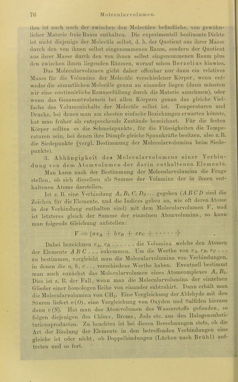 70 Molecula rvol umcii. iliiu ist. aiii^h noch iler zwi.scluMi dun Molecüleii befindliche, von {^ewöhn- liclior Materie freie Ranni entlialten. Die experimentell bestimmte Dichte ist nicht diejenige dei' Molecüle seihst, d. h. der Quotient aus ihrer Masse durch den von ihnen selbst eingenomnienen Raum, sondern der Quotient aus ihrer Masse durch den von ihnen selbst eingenommenen Raum i)lus deu zwischen ihnen liegenden Räumen, worauf schon Rerzelius hinwies. Das Moleculavvolumen glebt daher offenbar nur dann ein relatives Maass für die Volumina der Molecüle verschiedener Körper, wenn ent- weder die sämmtlichen Moleciile genau an einander liegen (dann uiiissten wir eine continuirliche Raumerfüllung durch die Materie annehmen), oder wenn das Gesanuntvolumen bei allen Körpern genau das gleiche Viel- fache des Volumeninhalts der Molecüle- selbst ist. Temperaturen und Drucke, bei denen man am ehesten einfache Reziehungen erwarten könnte, hat man früher als entsprechende Zustände bezeichnet. Für die festen Körper sollten es die Schmelzpunkte, für die Flüssigkeiten die Tempe- raturen sein, bei denen ihre Dämpfe gleiche Spannkräfte besitzen, also z. R. die Siedepunkte (vergl. Restimmung der Moleculavvolumina beim Siede- punkte). H Abhäneiekeit des Molecularvolumens einer Verbin- dung von dem xitomvolumen der darin enthaltenen Elemente. Man kann nach der Restimmung der Molecuharvolumina die Frage stellen, ob sich dieselben als Summe der Volumina der in ihnen ent- haltenen Atome darstellen. Ist z. R. eine Verbindung AaBjj CcDa-.. gegeben (ABCD sind die Zeichen für die Elemente, und die Indices geben an, wie oft deren Atome in der Verbindung enthalten sind) mit dem Molecularvolumen V, und ist letzteres gleich der Summe der einzelnen Atomvolumina, so kann man folgende Gleichung aufstellen: V = [avA -f hi'B 4- cvc -{- ]• Dabei bezeichnen Va, i^b die Volumina welche den Atomen der Elemente ABC... zukommen. Um die Werths von r.i, ?b, Vc . ■ ■ zu bestimmen, vergleicht man die Molecularvolumina von Verbindungen, in denen die a, 6, c . . . verschiedene Werthe haben. Eventuell bestimmt man auch zunächst das Molecularvolumen eines Atomcomplexes Aa B,,. Dies ist z. R. der Fall, wenn man die Molecularvolumina der einzelnen Glieder einer homologen Reihe von einander subtrahirt. Dann erhält man die Molecularvolumina von CIL,. Eine Vergleichung der Aldehyde mit den Säuren liefert v{0), eine Vergleichung von Oxyden und Sulfiden hieraus dann v (S). Hat man das Atomvolumen des Wasserstoffs gefunden, so folgen diejenigen des Chlors, Rroms, Jods etc. aus den Ilalogensubsti- tutionsproducten. Zu beachten ist bei diesen ]5erechnungeu stets, ob die Art der Rindung der Elemente in den betreffenden Verbindungen eine gleiche ist oder nicht, ob Doppelbindungen (Lücken nach Rrühl) auf- treten und so fort.