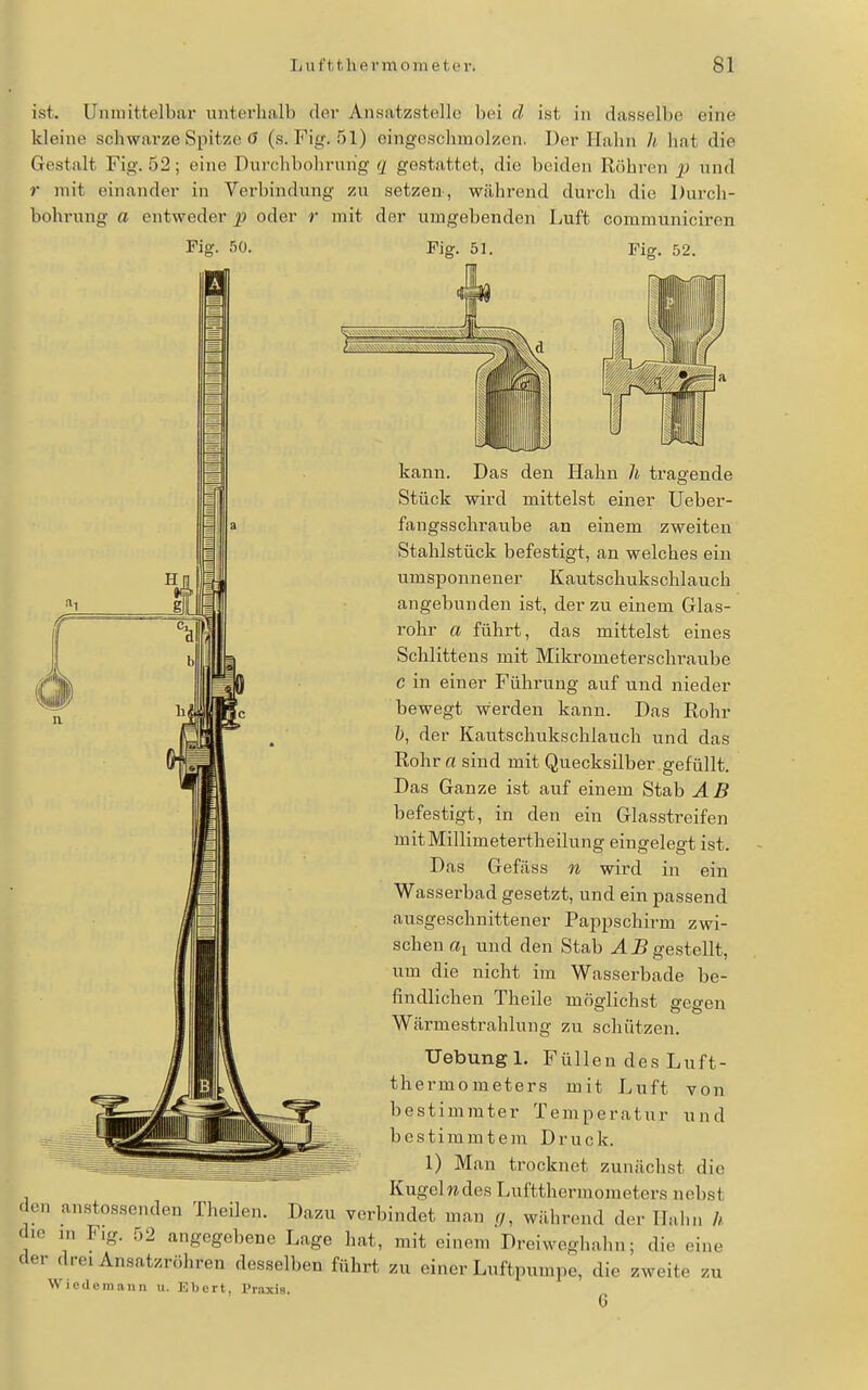 ist. Unmittelbar unterhalb der Ansatzstelle bei d ist in dasselbe eine kleine schwarze Spitze ö (s. Fig. 51) eingeschmolzen, Der Hahn Ii hat die Gestalt Fig. 52; eine Durchbohrnhg q gestattet, die beiden Röhren p und r mit einander in Verbindung zu setzen, während durch die Durch- bohrung a entweder p oder r mit der umgebenden Luft communiciren Fiff. 50. Fiff. 51. Fig. 52. den Hahn Ii tragende kann. Das Stück wird mittelst einer Ueber- fangsschraube an einem zweiten Stahlstück befestigt, an welches ein umsponnener Kautschukschlauch angebunden ist, der zu einem Glas- rohr a führt, das mittelst eines Schlittens mit Mikrometerschraube c in einer Führung auf und nieder bewegt werden kann. Das Rohr ö, der Kautschukschlauch und das Rohr a sind mit Quecksilber gefüllt. Das Ganze ist auf einem Stab AB befestigt, in den ein Glasstreifen mitMillimeterth eilung eingelegt ist. Das Gefäss n wird in ein Wasserbad gesetzt, und ein passend ausgeschnittener Pappschirm zwi- schen % und den Stab JB gestellt, um die nicht im Wasserbade be- findlichen Theile möglichst gegen Wärmestrahlung zu schützen. Uebungl. Füllen des Luft- thermometers mit Luft von bestimmter Temperatur und bestimmtem Druck. 1) Man trocknet zunächst die Kugelw des Luftthermometers nebst den anstossenden Theilen. Dazu verbindet man .r/, während der Hain, h die in Flg. 52 angegebene Lage hat, mit einem Dreiweghahn; die eine der drei Ansatzröhren desselben führt zu einer Luftpumpe, die zweite zu Wiedemann u. Eberl, l'r.axis.