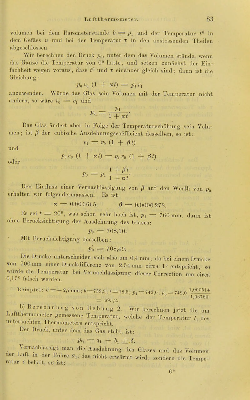 Volumen bei dem Barometerstande h = pi und der Temperatur t in dem Gefiiss n und bei der Temperatur r in den aiistossenden Theilen abgescblossen. Wir berechnen den Druck JJ^, unter dem das Volumen stände, wenn das Ganze die. Temperatur von 0 hätte, und setzen zunächst der Ein- fachheit wegen voraus, dass t^' und r einander gleich sind; dann ist die Gleichung: P^Vo (1 + «0 = Pit'i anzuwenden. Würde das GQas sein Volumen mit der Temperatur nicht ändern, so wäre Vq = Vi und Pi Po = . , ■• Das Glas ändert aber in Folge der Temperaturerhöhung sein Volu- men ; ist ß der cubische Ausdehnungscoefficient desselben, so ist: ^1= t'o (1 + ßt) und PoVo (1 + ai) = p^vo (1 + ßt) oder l + ßt Den Einfluss einer Vernachlässigung von ß auf den Werth von p^ erhalten wir folgendermaassen. Es ist: « = 0,00 3665, ß = 0,0000 278. Es sei t = 20«, was schon sehr hoch ist, = 760 mm, dann ist ohne ßerücksichtigimg der Ausdehnung des Glases: jjo = 708,10. Mit Berücksichtigung derselben: Po = 708,49. Die Drucke unterscheiden sich also um 0,4 mm; da bei einem Drucke von 700mm einer Druckdifferenz von 2,54mm circa 1» entspricht, so würde die Temperatur bei Vernachlässigung dieser Correction um circa 0,15 falsch werden. Üeispiel: ^^ = +2,7 mm; 6 = 739,3; f= 18,5 ; = 742,0 = 742 0 ^^^^^ ' 1,06780 = 695,2. b) Berechnung von Hebung 2. Wir berechnen jetzt die am iaiftthermometer gemessene Temperatur, welche der Temperatur /. des untersuchten Thermometers entspricht. Der Druck, unter dem das Gas steht, ist: Ph = Qi h ± .ö. Vernachlässigt man die Ausdehnung des Glases und das Volumen der l.uft in der Röhre «„ das nicht erwärmt wird, sondern die Tempe- ratur r behält, so' ist: 6*