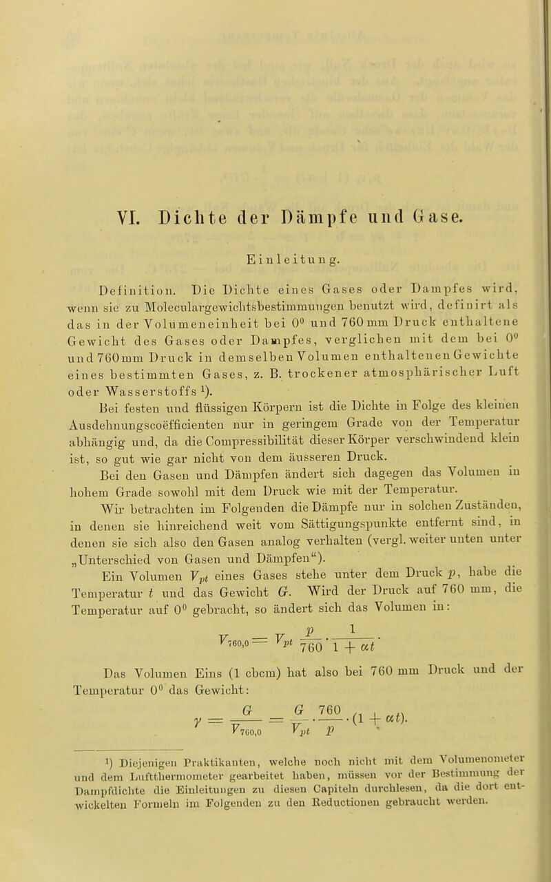 Einleitung. Definition. Die Dichte eines Gases oder Dampfes wird, wenn sie zu Moleculargewiclitsbestimmungen benutzt wird, definirt als das in der Volumencinlieit bei 0» und 760 mm Druck enthaltene Gewicht des Gases oder Dampfes, verglichen mit dem bei 0 und 76ümm Druck in dem selben Volumen enthaltenen Gewichte eines bestimmten Gases, z. B. trockener atmosphärischer Luft oder Wasserstoffs Bei festen und flüssigen Körpern ist die Dichte in Folge des kleinen Ausdehuungscoefficienten nur in geringem Grade von der Temperatur abhängig und, da die Compressibilität dieser Körper verschwindend klein ist, so gut wie gar nicht von dem äusseren Druck. Bei den Gasen und Dämpfen ändert sich dagegen das Volumen in hohem Grade sowohl mit dem Druck wie mit der Temperatur. Wir betrachten im Folgenden die Dämpfe nur in solchen Zuständen, in denen sie hinreichend weit vom Sättigungspunkte entfernt sind, in denen sie sich also den Gasen analog verhalten (vergl. weiter unten unter „Unterschied von Gasen und Dämpfen). Ein Volumen Ypt eines Gases stehe unter dem Druck jp, habe die Temperatur t und das Gewicht G. Wird der Druck auf 760 mm, die Temperatur auf 0 gebracht, so ändert sich das Volumen in: p 1 Das Volumen Eins (1 cbcra) hat also bei 760 mm Druck und der Temperatur 0 das Gewicht: a G 760 , y = - = (l+af). 1) Diejenigen Praktilvanten, welclie noch nicht mit dem Yolumenonieter und dem Lufttliernioiiieter gearbeitet haben, müssen vor der Bestimmung der Daiiipfdiclite die Einleitungen zu diesen Capitelu durchlesen, da die dort eut- Avickelteii Forniehi im Folgenden zu den ßeductioueu gebi'aucht werden.
