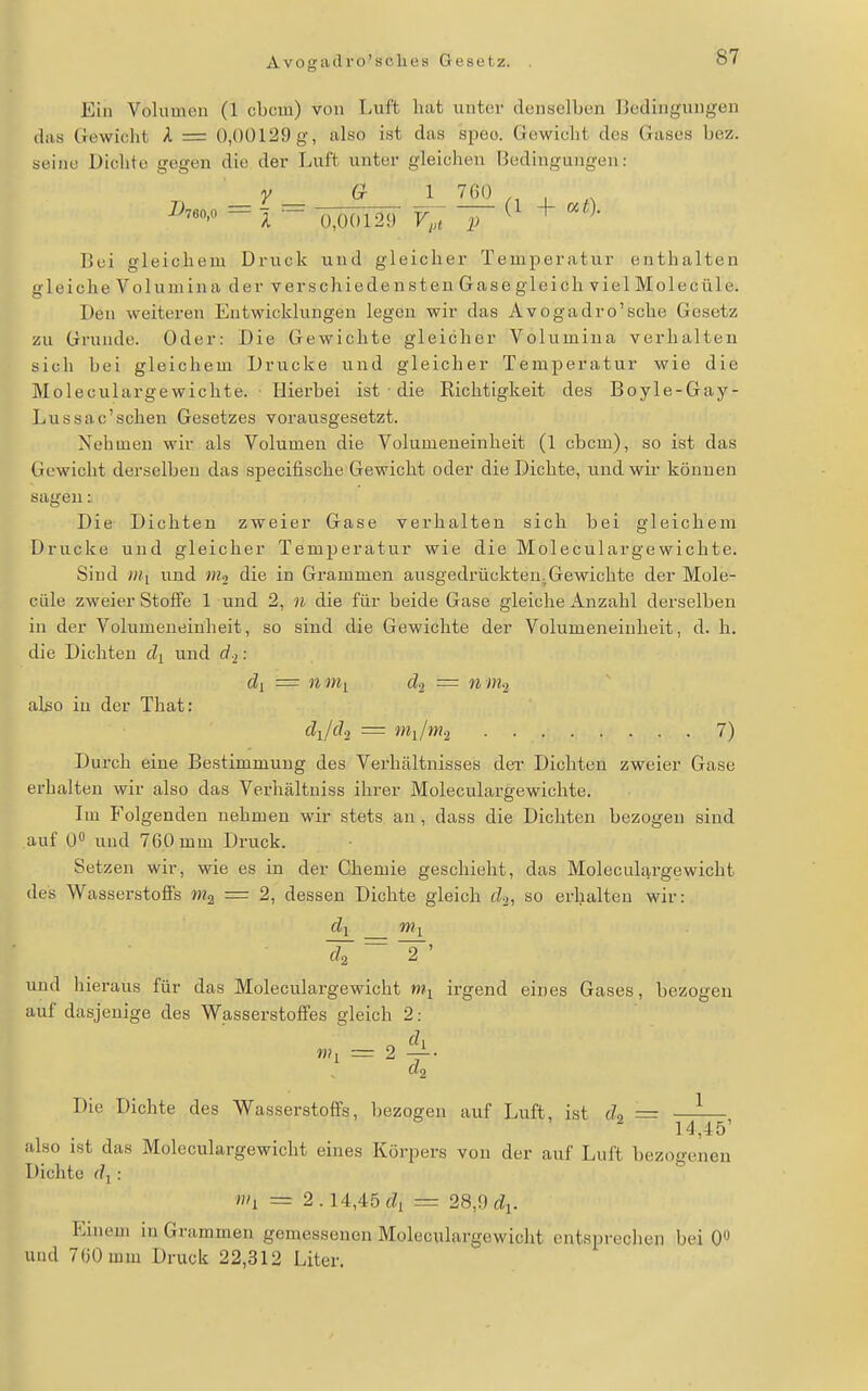 Avogadro'sclies Gesetz. Ein Volumen (1 cbcm) von Luft hat unter denselben I5edingungen das (irewicht A = 0,()Ü129g, also ist das speo. Gewicht des Gases bez. seine Dichte gegen die der Luft unter gleichen Bedingungen: _V _ G J 760 Bei gleichem Druck und gleicher Temperatur enthalten gleiche Volumina der verschiedensten Gase gleich viel Molecüle. Den weiteren Entwicklungen legen wir das Avogadro'sche Gesetz zu Grunde. Oder: Die Gewichte gleicher Volumina verhalten sich bei gleichem Drucke und gleicher Temj^eratur wie die Moleculargewichte. Hierbei ist die Richtigkeit des Boyle-Gay- Lussac'sehen Gesetzes vorausgesetzt. Nehmen wir als Volumen die Volumeneinheit (1 cbcm), so ist das Gewicht derselben das specifische Gewicht oder die Dichte, und wir können sagen: Die Dichten zweier Gase verhalten sich bei gleichem Drucke und gleicher Temperatur wie die Moleculargewichte. Sind ««1 und die in Grammen ausgedrückten.Gewichte der Mole- cüle zweier Stoffe 1 und 2, n die für beide Gase gleiche Anzahl derselben in der Volumeueinheit, so sind die Gewichte der Volumeneinlieit, d. h. die Dichten und d-i: dl = 11 mi d-i — nm-i also in der That: djd^ = nii/m-i 7) Durch eine Bestimmung des Verhältnisses der Dichten zweier Gase erhalten wir also das Verhältniss ihrer Moleculargewichte. Ln Folgenden nehmen wir stets an, dass die Dichten bezogen sind auf U und 760 mm Druck. Setzen wir, wie es in der Chemie geschieht, das Moleculargewicht des Wasserstofis m^, = 2, dessen Dichte gleich di, so erhalten wir: dl nii ~ ^' und hieraus für das Moleculargewicht irgend eines Gases, bezogen auf dasjenige des Wasserstoffes gleich 2: mi = 2 ^■ «2 Die Dichte des Wasserstoffs, bezogen auf Luft, ist c?2 = 14,45' also ist das Moleculargewicht eines Körpers von der auf Luft bezogenen Dichte dl : i»i = 2. 14,45fZi = 28,9 c^i. P:inem in Grammen gemessenen Moleculargewicht entsprechen bei 0« und 760 mm Druck 22,312 Liter.
