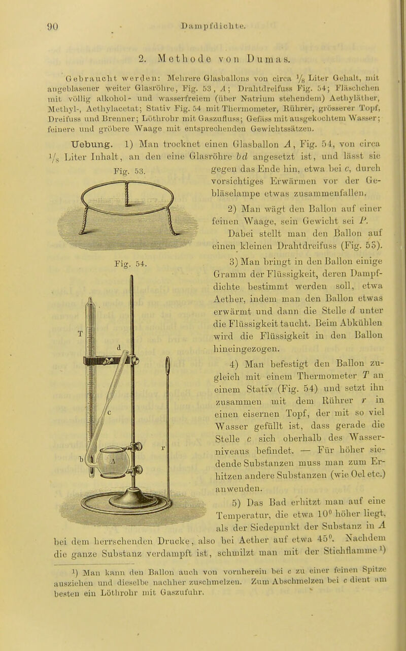 Tis. 54. 2. Methode V 0 11 1) u m a s. Gübraucht wercleii: Meliröre Glasballuiis vou circa Yg Liter Gehalt, mit angeblasener veiter Glasröhre, Fig. 53, A; Drahtilreifusß Fig. 54; Fläsclichen mit. völlig alkohol- iiud wasserfreiein (über N-atriuni stelieudeni) AetliyläUier, Methyl-, Aethylacutat; Stativ Fig. 54 mit Thennunieter, Ilührer, grösserer Topf, Dreifuss und lirenuer; Lötlirohr mit Gasziifluss; Gefäss mit ausgekoclitem Wasser; fuiuere und gröbere Waage mit entsprechenden Gewichtssätzen. Uebimg. 1) Man trocknet einen Glasballon A, Fig. 54, von circa i/fi Liter Inhalt, an den eine Glasröhre bd angesetzt ist, und lässt sie gegen das Ende hin, etwa bei c, durch vorsichtiges Erwärmen vor der Ge- bläselampe etwas zusammenfallen, 2) Man wägt den Ballon auf einer feinen Waage, sein Gewicht sei P. Dabei stellt man den Ballon auf einen kleinen Drahtdreifuss (Fig. 5S). 3) Man bringt in den Ballon einige Gramm der Flüssigkeit, deren Dampf- dichte bestimmt werden soll, etwa Aether, indem man den Ballon etwas erwärmt und dann die Stelle d unter die Flüssigkeit taucht. Beim Abkühlen wird die Flüssigkeit in den Ballon hineingezogen. 4) Man befestigt den Ballon zu- gleich mit einem Thermometer T an einem Stativ (Fig. 54) und setzt ihn zusammen mit dem Rührer r in einen eisernen Topf, der mit so viel Wasser gefüllt ist, dass gerade die Stelle c sich oberhalb des Wasser- niveaus befindet. — Für höher sie- dende Substanzen muss man zum Er- hitzen andere Substanzen (wie Oel etc.) anwenden. 5) Das Bad erliitzt man auf eine Temperatur, die etwa 10 höher liegt, als der Siedepunkt der Substanz in A bei dem herrschenden Drucke, also bei Aether auf etwa 45«. Nachdem die ganze Substanz verdampft ist, schmilzt man mit der Stiohflamuie i) 1) Man kann den Ballon auch von vornherein bei c zu einer feinen Spitze ausziehen und dieselbt- iiaclilier zusclnnelzeu. Zum Abschmelzen bei c dient am besten ein Löthrohr mit Gaszufuhr.
