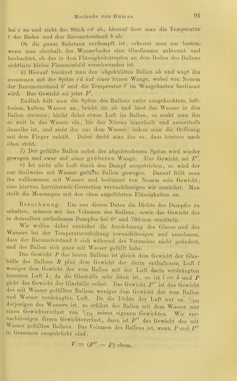 bei c zu uud zieht das Stück cd iih, liiomur liost man die Temperatur t des Bades und den lUirometerstaud h iih. Ob die ganze Substanz verdampft ist, erkennt man am besten, wenn man oberlialb des Wasserbades eine Glasliamme anbrennt uud beobachtet, ob das in dem Flüssigkeitstropf'en an dem Hoden des Ballons siclitbare kleine Flammenbild verscliwunden ist. U) Plierauf trocknet man den abgekühlten Balloii ab und wägt ihn zusammen mit der Spitze cd auf einer feinen Waage, wobei von Neuem der Barometerstand h' und die Temperatur t' im Waagekasteii bestimmt wird. Das Gewicht sei jetzt I''. Endlich feilt mau die Spitze des Ballons unter ausgekochtem, luft- freiem, kaltem Wasser an, bricht sie ab und lässt das Wasser in den Ballon strömen; bleibt dabei etwas Luft im Ballon, so senkt man ihn so weit in das Wasser ein, bis das Niveau innerhalb und ausserhalb dasselbe ist, und zieht ihn aus dem Wasser, indem man die Oeffnuug mit dem Finger zuhält. Dabei dreht mau ihn so, dass letztere nach oben steht. 7) Der gefüllte Ballon nebst der abgebrocheneu Spitze wird wieder gewogen und zwar auf einer gröberen Waage. Das Gewicht sei i-*. 8) Ist nicht alle Luft durch den Dampf ausgetrieben, so wird der nur theilweise mit Wasser gefüllte Ballon gewogen. Darauf füllt man ihn vollkommen mit Wasser und bestimmt von Neuem sein Gewicht; eine liiervon herrührende Correction vernachlässigen wir zunächst. Man stellt die Messungen mit den oben angeführten Flüssigkeiten an. Berechnung: Um aus diesen Daten die Dichte des Dampfes zu erhalten, müssen wir das Volumen des Ballons, sowie das Gewicht des in demselben enthaltenen Dampfes bei 0» und 760 mm ermitteln. Wir wollen dabei zunächst die Ausdehnung des Glases und des Wassers bei der Temperaturerhöhung vernachlässigen und annehmen, dass der Barometerstand b sich während des Versuches nicht geändert, uud der Ballon sich gauz mit Wasser gefüllt habe. Das Gewicht F des leeren Ballons ist gleich dem Gewicht der Glas- hülle des Ballons B plus dem Gewicht der darin enthaltenen Luft l weniger dem Gewicht der vom Ballon mit der Luft darin verdrängten äusseren Luft l- da die Glashülle sehr dünn ist, so ist ? = A und P giebt das Gewicht der Glashülle selbst. Das Gewicht P ist das Gewicht des mit Wasser gefüllten Ballons weniger dem Gewicht der vom Ballon uud Wasser verdrängten Luft. Da die Dichte der Luft nur ca: V773 derjenigen des Wassers ist, so erfährt der Ballon mit dem Wasser nur einen Gewichtsverlust von 1/778 seines eigenen Gewichtes. Wir ver- nachhissigen diesen Gewichtsverlust, dann ist P das Gewicht des mit Wasser gefüllten Ballons. Das Volumen des Ballons ist, wenn P und P in Grammen ausgedrückt sind: V = (P - P) cbcm.