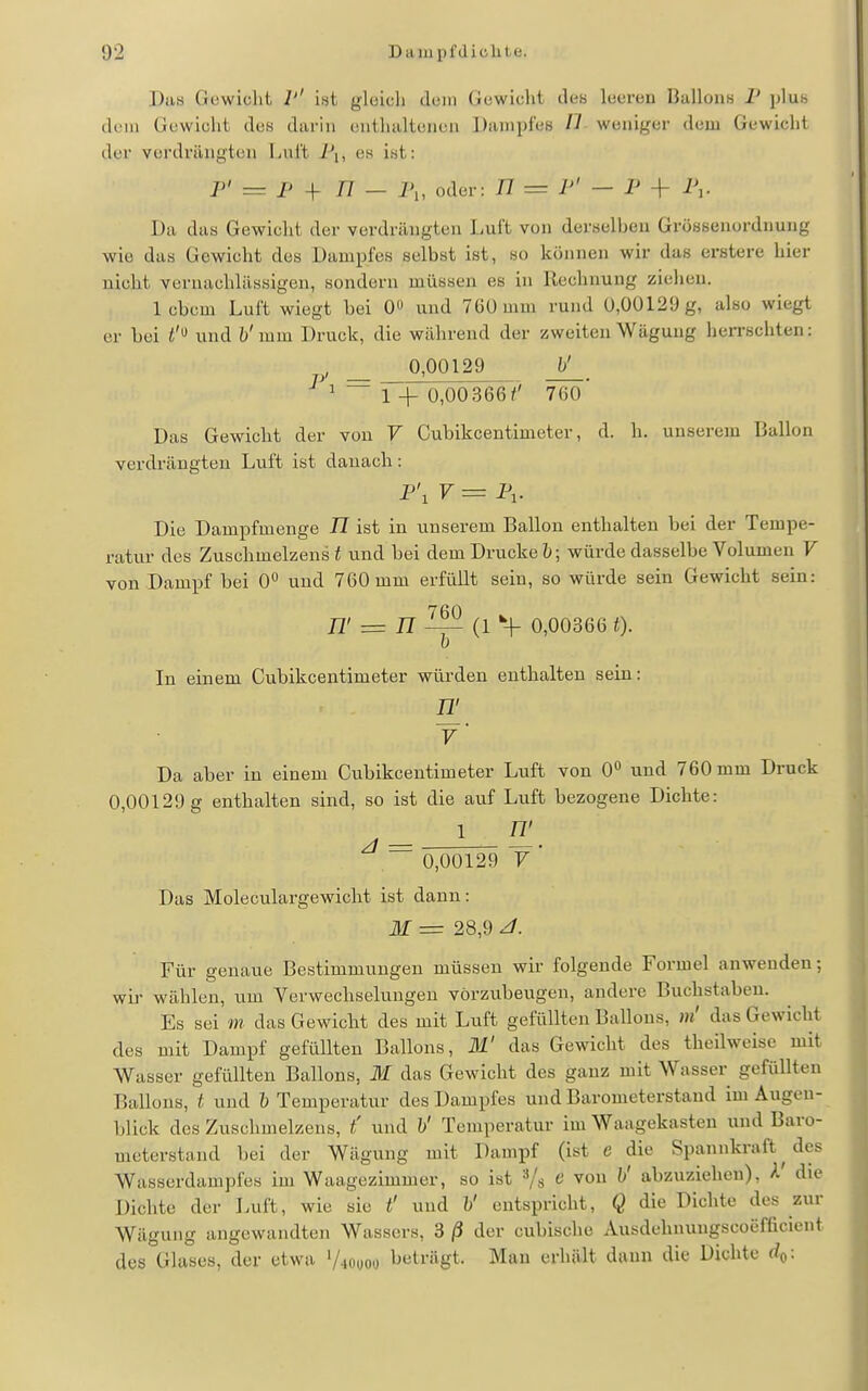 Daa Gowicht 1'' iat gleich dein Gewicht des leeren Ballons P plus (U'in Gewicht des darin entlialtenen Dampfes II weniger dem Gewicht der vordrängten Luft J\, es int: P' = P + 77 - 7',, oder: 77 = P' - P + P,. Da das Gewicht der verdrängten Luft von derselben Grössenordnung wie das Gewicht des Dampfes selbst ist, so können wir das erstere hier nicht vernachlässigen, sondern müssen es in Rechnung ziehen. 1 cbcm Luft wiegt bei 0 und 7Gümm rund U,ÜÜ129g, also wiegt er bei t'^ und b' mm. Druck, die während der zweiten Wägung herrschten: ' _ Q.Q0129 b' ~ r+ 0,00366/' 760' Das Gewicht der von V Cubikcentimeter, d. h. unserem Ballon verdrängten Luft ist danach: P\ V = 1\. Die Dampfmenge TT ist in unserem Ballon enthalten bei der Tempe- ratur des Zuschmelzens i und bei dem Drucke ; würde dasselbe Volumen V von Dampf bei 0° und 760 mm erfüllt sein, so würde sein Gewicht sein: TT' = TT ^ (1 *H- 0,00366 In einem Cubikcentimeter würden enthalten sein: y Da aber in einem Cubikcentimeter Luft von 0'' und 760 mm Druck 0,00129 g enthalten sind, so ist die auf Luft bezogene Dichte: 1 n' 0,00129 7 Das Moleculargewicht ist dann: M = 28,9 ^. Für genaue Bestimmungen müssen wir folgende Formel anwenden; wir wählen, um Verwechselungen vorzubeugen, andere Buchstaben. Es sei m das Gewicht des mit Luft gefüllten Ballons, m' das Gewicht des mit Dampf gefüllten Ballons, ili' das Gewicht des theilweise mit Wasser gefüllten Ballons, M das Gewicht des ganz mit Wasser gefüllten Ballons, t und b Temperatur des Dampfes und Barometerstand im Augen- blick des Zuschmelzens, t' und b' Temperatur im Waagekasten und Baro- meterstand bei der Wägung mit Dampf (ist e die Spannkraft ^ des Wasserdampfes im Waagezimmer, so ist Vs e von b' abzuziehen), A' die Dichte der Luft, wie sie t' und b' entspricht, Q die Dichte des zur Wägung angewandten Wassers, 3 ß der cubische Ausdehnungscoefficient des°Gluses, der etwa 'Aoooo beträgt. Mau erhält dann die Dichte rfo:
