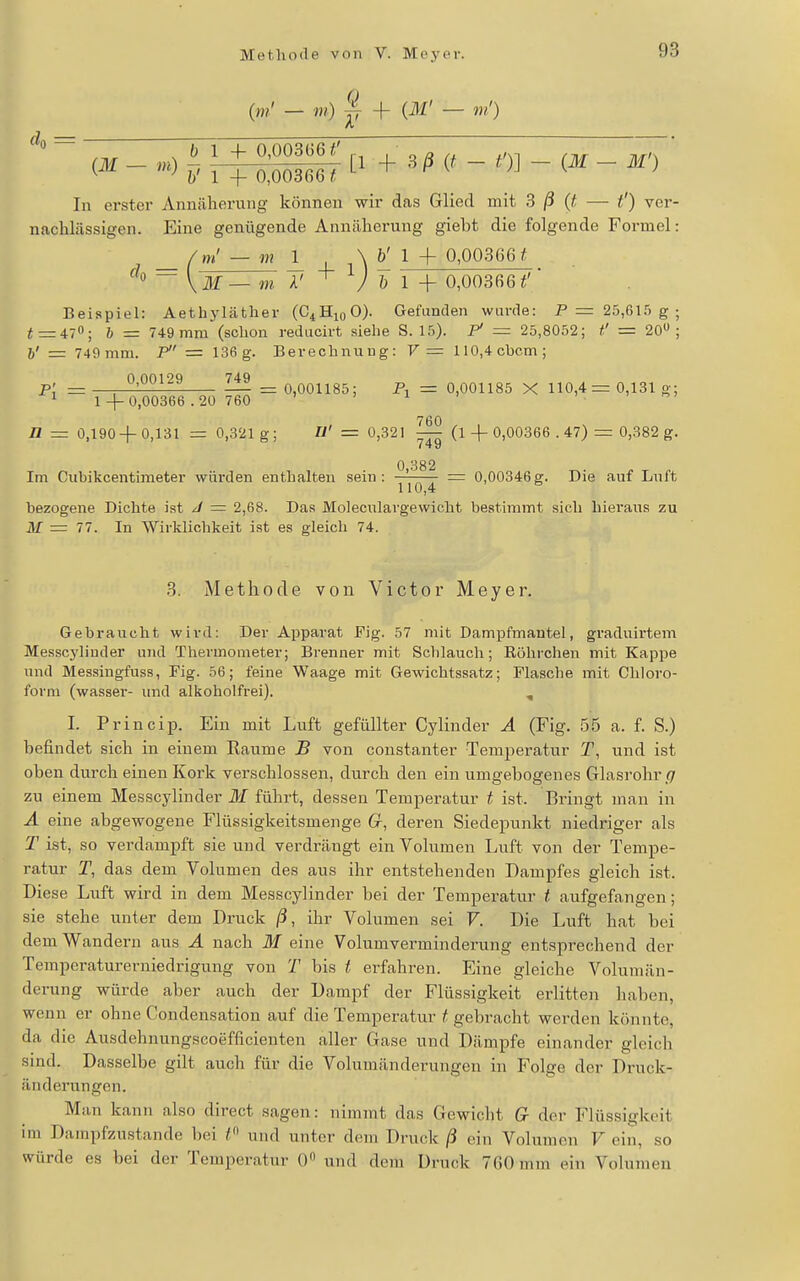 (>»' — m) ^ + (ilf — m') (,iu m) ^, ^ _^ 0,003661 ^ ^ ^ n K ) In erster Annäherung können wir das Glied mit 3 /3 — t') ver- nachlässigen. Eine genügende Annäherung giebt die folgende Formel: _ — 1 4_ 1 \ ^ 1 4- 0,00366^ V ilf — m A' V & 1 + 0,00366 Beispiel: Aetliyläther (C^HiqO). Gefunden wurde: P = 25,615 g ; i = 470; & = 749 mm (schon reducirt siehe S. 15). P — 25,8052; i' = 20 ; h' = 749 mm. P = 136g. Berechnung: V— 110,4chcm; _ 0,00129 749 _Q0Qjj85; Pj = 0,001185 X 110,4 = 0,131 g; ^ 1 -1- 0,00366.20 760 ' ' i ' n = 0,190-1- 0,131 = 0,321 g; U' = 0,321 ^ (l-j- 0,00366 . 47) = 0,382 g. 0 382 Im Cubikcentimeter würden enthalten sein: ^'^'^ ^ = 0,00346g. Die auf Luft bezogene Dichte ist J = 2,68. Das Moleculargewicht bestimmt sich hieraus zu M = 77. In Wirklichkeit ist es gleich 74. 3. Methode von Victor Meyer. Gebraucht wird: Der Apparat Fig. 57 mit Dampfmautel, graduirtem Messcylinder und Thermometer; Brenner mit Schlauch; Röhrchen mit Kappe und Messingfuss, Fig. 56; feine Waage mit Gewichtssatz; Flasche mit Chloro- form (wasser- und alkoholfrei). , I. Princip. Ein mit Luft gefüllter Cylinder A (Fig. 55 a. f. S.) befindet sich in einem Räume B von constanter Temperatur T, und ist oben durch einen Kork verschlossen, durch den ein umgebogenes Glasrohr g zu einem Messcylinder M führt, dessen Temperatur t ist. Bringt man in A eine abgewogene Flüssigkeitsmenge G-, deren Siedepunkt niedriger als T ist, so verdampft sie und verdrängt ein Volumen Luft von der Tempe- ratur T, das dem Volumen des aus ihr entstehenden Dampfes gleich ist. Diese Luft wird in dem Messcylinder bei der Temperatur t aufgefangen; sie stehe unter dem Druck ß, ihr Volumen sei F. Die Luft hat bei dem Wan dern aus A nach 31 eine Volumverminderung entsprechend der Temperaturerniedrigung von T bis t erfahren. Eine gleiche Volumän- derung würde aber auch der Dampf der Flüssigkeit erlitten haben, wenn er ohne Condensation auf die Temperatur f gebracht werden könnte, da die Ausdehnungseoefflcienten aller Gase und Dämpfe einander gleich sind. Dasselbe gilt auch für die Volumänderungen in Folge der Druck- änderungen. Man kann also direct sagen: nimmt das Gewiclit G der Flüssigkeit im Dampfzustande l)ei / und unter dein Druck ß ein Volumen V ciii, so würde es bei der Temperatur 0 und dem Druck 760 mm ein Volumen
