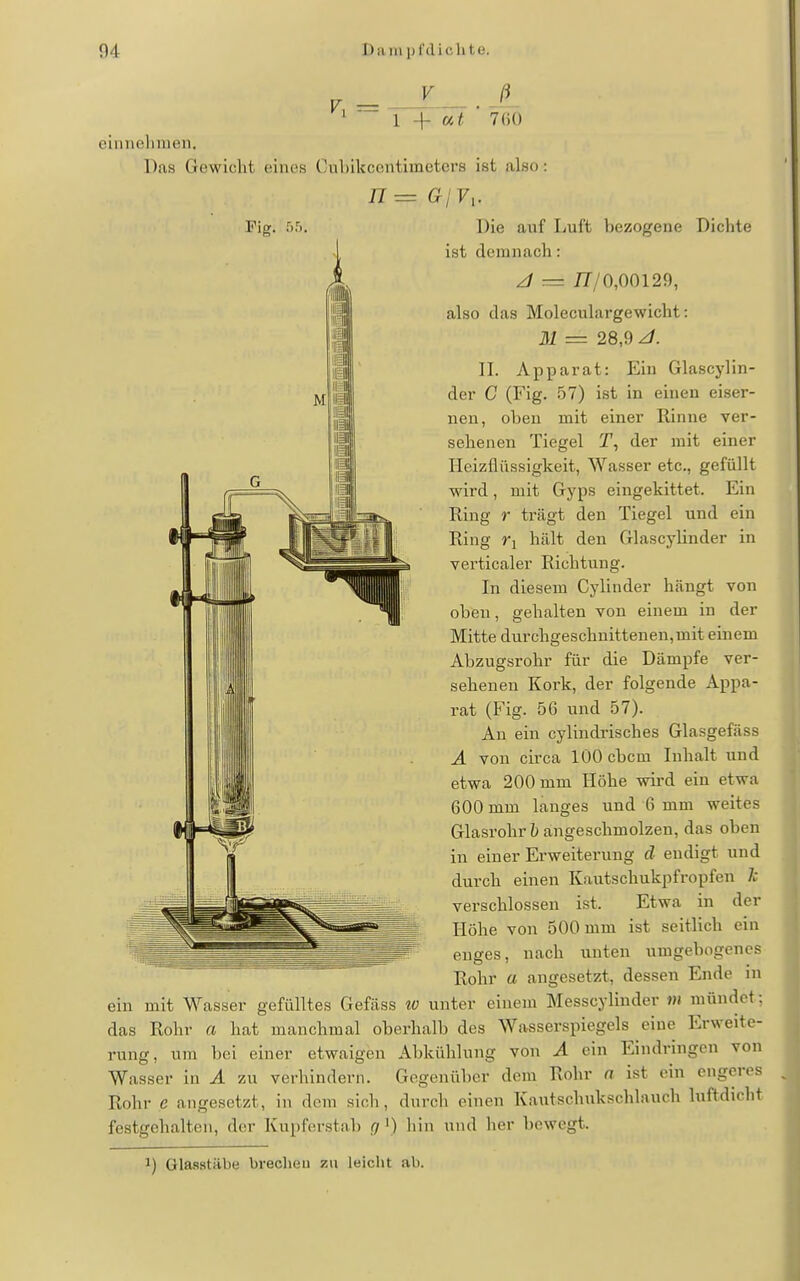 760 einnehmen. Das Gewicht eines Cuhikcentimetcrs ist also: Die auf Luft bezogene Dichte ist demnach: z/ = iT/0,00129, also das Moleculargewicht: M = 28,9 II. Apparat: Ein Glascylin- der C (Fig. 57) ist in einen eiser- nen, oben mit einer Rinne ver- sehenen Tiegel T, der mit einer Ileizfliissigkeit, Wasser etc., gefüllt wird, mit Gyps eingekittet. Ein Ring r trägt den Tiegel und ein Ring Ti hält den Glascylinder in verticaler Richtung. In diesem Cylinder hängt von oben, gehalten von einem in der Mitte durchgeschnittenen,mit einem Abzugsrohr für die Dämpfe ver- sehenen Kork, der folgende Appa- rat (Fig. 56 und 57). An ein cylindrisches Glasgefäss A von circa lOOcbcm Inhalt und etwa 200 mm Höhe wird ein etwa 600 mm langes und 6 mm weites Glasrohr angeschmolzen, das oben in einer Erweiterung d endigt und durch einen Kautschukpfropfen Ii verschlossen ist. Etwa in der Höhe von 500 mm ist seitlich ein enges, nach unten umgebogenes Rohr a angesetzt, dessen Ende in ein mit M^asser gefülltes Gefäss io unter einem Messcyliuder m mündet; das Rohr a hat manchmal oberhalb des Wasserspiegels eine Erweite- rung, um bei einer etwaigen Abkühlung von A ein Eindringen von Wasser in A zu verhindern. Gegenüber dem Rohr n ist ein engeres Rohr e angesetzt, in dem sich, durch einen Kautschukschlauch luftdicht festgehalten, der Kupferstab ßf') hin und her bewegt. 1) Glaastäbe brecheu zu leicht ab.