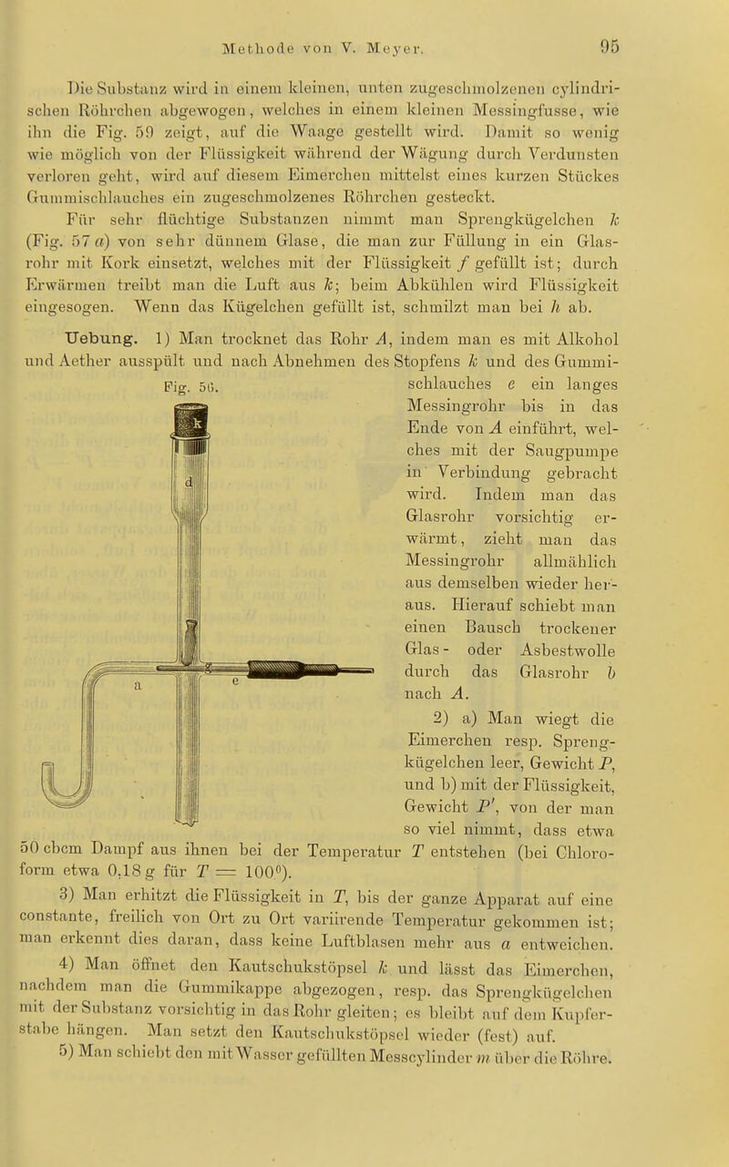 Die Substiinz wird in einem kleinen, unten zugeschniolzenen cylindvi- schen Röhrchen abgewogen, welches in einem kleinen Messingfusse, wie ihn die Fig. 59 zeigt, auf die Waage gestellt wird. Damit so wenig wie möglich von der Flüssigkeit während der Wägung durch Verdunsten verloren geht, wird auf diesem Eimerchen mittelst eines kurzen Stückes Gunimischlauches ein zugeschmolzenes Röhrchen gesteckt. Für sehr flüchtige Substanzen nimmt man Sprengkügelchen 7c (Fig. 57a) von sehr dünnem Glase, die man zur Füllung in ein Glas- rohr mit Kork einsetzt, welches mit der Flüssigkeit /gefüllt ist; durch Erwärmen treibt man die Luft aus Zc; beim Abkühlen wird Flüssigkeit eingesogen. Wenn das Kügelchen gefüllt ist, schmilzt man bei h ab. Uebung. 1) Man trocknet das Eohr indem man es mit Alkohol und Aether ausspült und nach Abnehmen des Stopfens h und des Gummi- Pig. 50. Schlauches e ein langes Messingrohr bis in das Ende von A einführt, wel- ches mit der Saugpumpe in Verbindung gebracht wird. Indem man das Glasrohr vorsichtig er- wärmt , zieht man das Messingrohr allmählich aus demselben wieder her- aus. Hierauf schiebt man einen Bausch trockener Glas - oder Asbestwolle durch das Glasrohr h nach A. 2) a) Man wiegt die Eimerchen resp. Spreng- kügelchen leer, Gewicht P, und b) mit der Flüssigkeit, Gewicht P\ von der man so viel nimmt, dass etwa 50 cbcm Dampf aus ihnen bei der Temperatur T entstehen (bei Chloro- form etwa 0,18 g für T = lOO«). 3) Man erhitzt die Flüssigkeit in T, bis der ganze Ajiparat auf eine constante, freilich von Ort zu Ort variirende Temperatur gekommen ist; man erkennt dies daran, dass keine Luftblasen mehr aus a entweichen. 4) Man öffnet den Kautschukstöpsel /c und lässt das Eimerchen, nachdem^ man die Gummikappe abgezogen, resp. das Sprengkügelchen mit derSul)stanz vorsichtig in das Rohr gleiten; es l)leibt auf dem Kupfer- stabe hängen. Man setzt den Kautschukstöpsol wieder (fest) auf. 5) Man schiebt den mit Wasser gefüllten Messcylinder m über die Röhre.