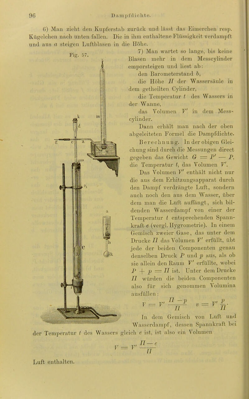 Fifr ()) Man zielil (Um Kupl'orstal) zurück und lü.sst das Kinierclitin resp. KüS'clchen nach unten fallen. Die in ihm enthaltene Flüssigkeit verdampit und aus (i steigen Luftblasen in die Höhe. 7) Man wartet so lange, bis keine Blasen mehr in dem Messcylinder emporsteigen und liest ab: den Barometerstand b, die Höhe H der Wassersäule in dem getheilten Cylinder, die Temperatur t des Wassers in der Wanne, das Volumen V in dem Mess- cylinder. Dann erhält man nach der oben abgeleiteten Formel die Dampfdichte. Berechnung. In der obigen Glei- chung sind durch die Messungen direct gegeben das Gewicht G = P' — P, die Temperatur t, das Volumen V. Das Volumen V enthält nicht nur die aus dem Ei'hitzungsapparat durch den Dampf verdrängte Luft, sondern auch noch den aus dem Wasser, über dem man die Luft auffängt, sich bil- denden Wasserdampf von einer der Temperatur t entsprechenden Spann- kraft e (vergl. Hygrometrie). In einem Gemisch zweier Gase, das unter dem Drucke TI das Volumen V erfüllt, übt jede der beiden Componenten genau denselben Druck F und jp aiis, als ob sie allein den Raum V erfüllte, wobei P -\- p = n ist. Unter dem Drucke n würden die beiden Componenten also für sich genommen Volumina ausfüllen : V n -p r n In dem Gemisch von Luft und Wasserdampf, dessen Spannkraft biü der Temperatur t des Wassers gleich e ist, ist also ein Volumen 77—c n Luft enthalten.