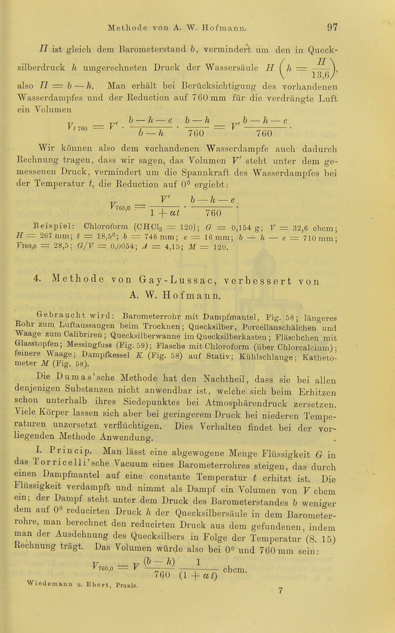 n ist gleich dem Barometerstand h, vermindert um den in Queck- silberdruck Ii umaferechneten Druck der Wassersäule H f h = -^^\ also n — h — //,. Man erhält bei Berücksichtigung des vorhandenen Wasserdampfes und der Reduction auf 760 mm für die verdrängte Luft ein Voluuien _ , h — h — e h — h _ b — h — e b-h -W-^—Teö— Wir können also dem vorhandenen Wasserdampfe auch dadurch Rechnung tragen, dass wir sagen, das Yolumen V' steht unter dem ge- messenen Druck, vermindert um die Spannkraft des Wasserdampfes bei der Temperatur t, die Reduction auf 0 ergiebt: F' h — h — e - TT^t ■ 760 ■ Beispiel: Chloroform (CHCI3 = 120); Q = 0,154 g; F =: 32,6 cbcm; -ff = 267 mm; t = 18,5«; h = 746 mm; e = 16 mm; h — h — e — 710 mm; F760,o = 28,5; G/V = 0,0054; J = 4,15; M — 120. 4. Methode von Gay-Lussac, verbessert von A. W. Hof mann. Gebraucht wird: Barometerrohr mit Dampfmantel, Fig. 58; längeres Rohr zum Luftaussaugen beim Trocknen; Quecksilber, Porcellanschälcben und Waage zum Calibriren ; Quecksilberwanne im QuecksUberkasten ; Pläschchen mit Glasstopfen; Messingfuss (Fig. 59); Flasche mit Chloroform (über Chlorcalcium) • fernere Waage; Dampfkessel K (Fig. 58) auf Stativ; Kühlschlange; Katheto- meter M (Fig. 58). Die Dumas'sehe Methode hat den Nachtheü, dass sie bei allen denjenigen Substanzen nicht anwendbar ist, welche sich beim Erhitzen schon unterhalb ihres Siedepunktes bei Atmosphären druck zersetzen. Viele Körper lassen sich aber bei geringerem Druck bei niederen Tempe- raturen unzersetzt verflüchtigen. Dies Verhalten findet bei der vor- liegenden Methode Anwendung. I. Princip. Man lässt eine abgewogene Menge Flüssigkeit G in das Torriceili'sehe Vacuum eines Barometerrohres steigen, das durch einen Dampfmantel auf eine constante Temperatur t erhitzt ist. Die Flüssigkeit verdampft und nimmt als Dampf ein Volumen von V cbcm ein; der Dampf steht unter dem Druck des Barometerstandes h weniger dem auf 0« reducirten Druck h der Quecksilbersäule in dem Barometer- rohre, man berechnet den reducirten Druck aus dem gefundenen, indem man der Ausdehnung des Quecksilbers in Folge der Temperatur (S. 15) Rechnung trägt. Das Volumen würde also bei 0 und 760mm sein: 700,0 — V ~ cbrm 760 (1 -t-«0 Wiedemann u. Ebort, Praxis.