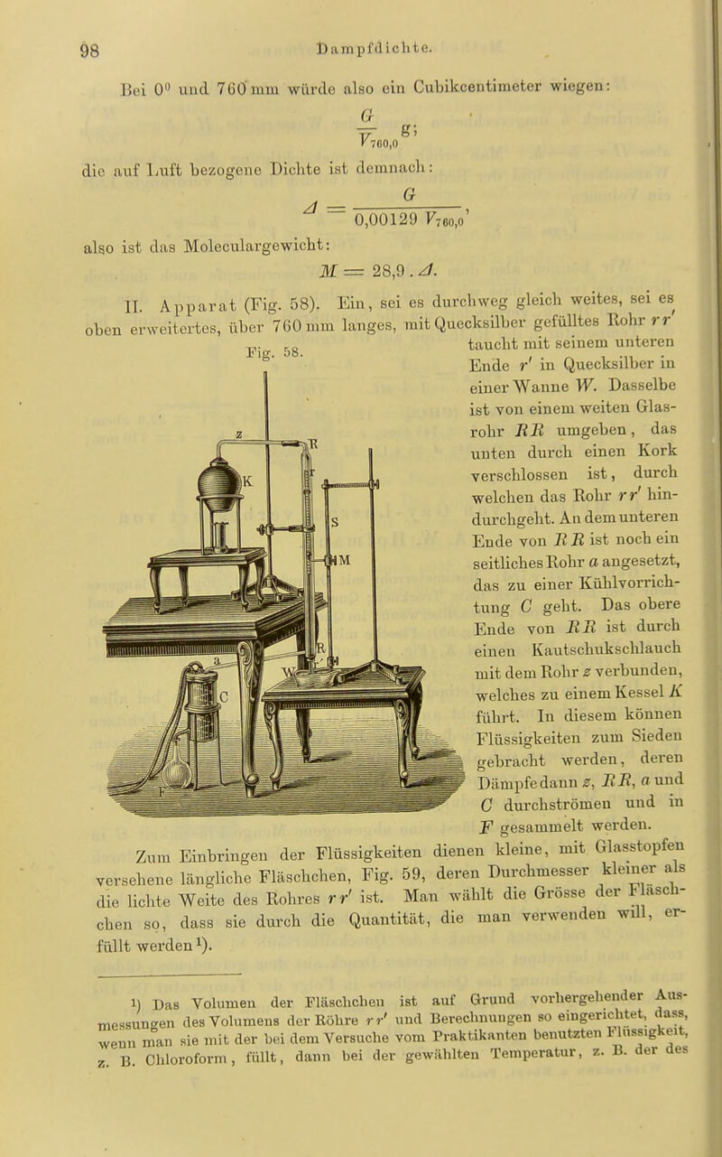 Bei 0 und 7GÖnmi würde also ein Cubikcentimeter wiegen: G_ V^6o,o die auf Luft bezogene Dichte ist demnach: ^ = alao ist das Moleculargewicht: G 0,00129 F76o,o' M = 28,9 . ^. IT. Apparat (Fig. 58). Ein, sei es durchweg gleich weites, sei es oben erweitertes, über 760 mm langes, mit Quecksilber gefülltes Rohr rr taucht mit seinem unteren Ende r' in Quecksilber in einer Wanne W. Dasselbe ist von einem weiten Glas- rohr RB umgeben, das unten durch einen Kork verschlossen ist, durch welchen das Rohr rr' hin- durchgeht. An demunteren Ende von B B ist noch ein seitliches Rohr a angesetzt, das zu einer Kühlvorricli- tung C geht. Das obere Ende von BR ist durch einen Kautschukschlauch mit dem Rohr z verbunden, welches zu einem Kessel K führt. In diesem können Flüssigkeiten zum Sieden gebracht werden, deren Dämpfe dann BB, ound G durchströmen und in F gesammelt werden. Zum Einbringen der Flüssigkeiten dienen kleine, mit Glasstopfen versehene längliche Fläschchen, Fig. 59, deren Durchmesser kleiner als die lichte Weite des Rohres rr' ist. Man wählt die Grösse der F asch- chen so, dass sie durch die Quantität, die man verwenden wül, er- füllt werden i). 1) Das Yolumen der Fläschchen ist auf Gruud vorhergehender Aus- messungen desVohimens der Eöhre rr' und Berechnungen so eingencbtet, dass, wenn man sie mit der Lei dem Versuche vom Praktikanten benutzten FUissigkeit, z B Chloroform, füllt, dann bei der gewählten Temperatur, z. B. der des