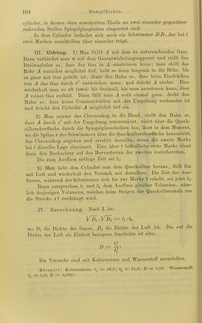 cylinder, in doaseu oben orweitevteni Tlieile an zwei einander gegenüber- stehenden Stellen Spiegelglasplatten eingesetzt sind. In dem Cylinder befindet sich noch ein Schwimmer DD, der bei f zwei Marken unmittelbar über einander trägt. III. Uebung. 1) Man füllt A mit dem zu untersuchenden Gase. Dazu verbindet man a mit dem Gaseijtwickelungsapparat und stellt den Dreiweghahn so, dass das Gas in A tsinströmen kann; man stellt das Rohr A zunächst möglichst tief, hebt es dann langsam in die Höhe, bis es ganz mit Gas gefüllt ist, dreht den Hahn so, dass beim Eindrücken von A das Gas durch v' entweichen muss, und drückt A nieder. Dies wiederholt man so oft (zwei- bis dreimal), bis man annehmen kann, dass A reines Gas enthält. Dann füllt man A noch einmal ganz, dreht den Hahn so, dass keine Communication mit der Umgebung vorhanden ist und drückt den Cylinder A möglichst tief ein. 2) Mau nimmt das Chronoskop in die Hand, stellt den Hahn so, dass A durch v' mit der Umgebung communicirt, visirt über die Queck- silberoberfläche durch die Spiegelglasscheiben hin, lässt in dem Moment, wo die Spitze r des Schwimmers über die Quecksilberoberfläche heraustritt, das Chronoskop angehen und arretirt dasselbe, wenn die zweite Marke bei t dieselbe Lage einnimmt. Eine über t befindliche erste Marke dient dazu, den Beobachter auf das Hervortreten der zweiten vorzubereiten. Die zum Ausfluss nöthige Zeit sei ti. 3) Mau hebt den Cylinder aus dem Quecksilber heraus, füllt ihn mit Luft und wiederholt den Versuch mit derselben. Die Zeit des Aus- flusses, während der Schwimmer sich bis zur Marke t erhebt, sei jetzt ^a- Dann entsprechen und dem Ausfluss gleicher Volumina, näm- lich desjenigen Volumens, welches beim Steigen der Quecksilbersäule um die Strecke rt verdrängt wird. IV. Berechnung. Nach L ist: wo Dl die Dichte des Gases, A die Dichte der Luft ist. Die auf die Dichte der Luft als Einheit bezogene Gasdichte ist also: h Die Versuche sind mit Kohlensäure und Wasserstoff anzustellen. Beispiel: Kolilensäure: = 26,5; = 21,4; D = 1,53. Wasserstoff: = 5,6; D = 0,0685.