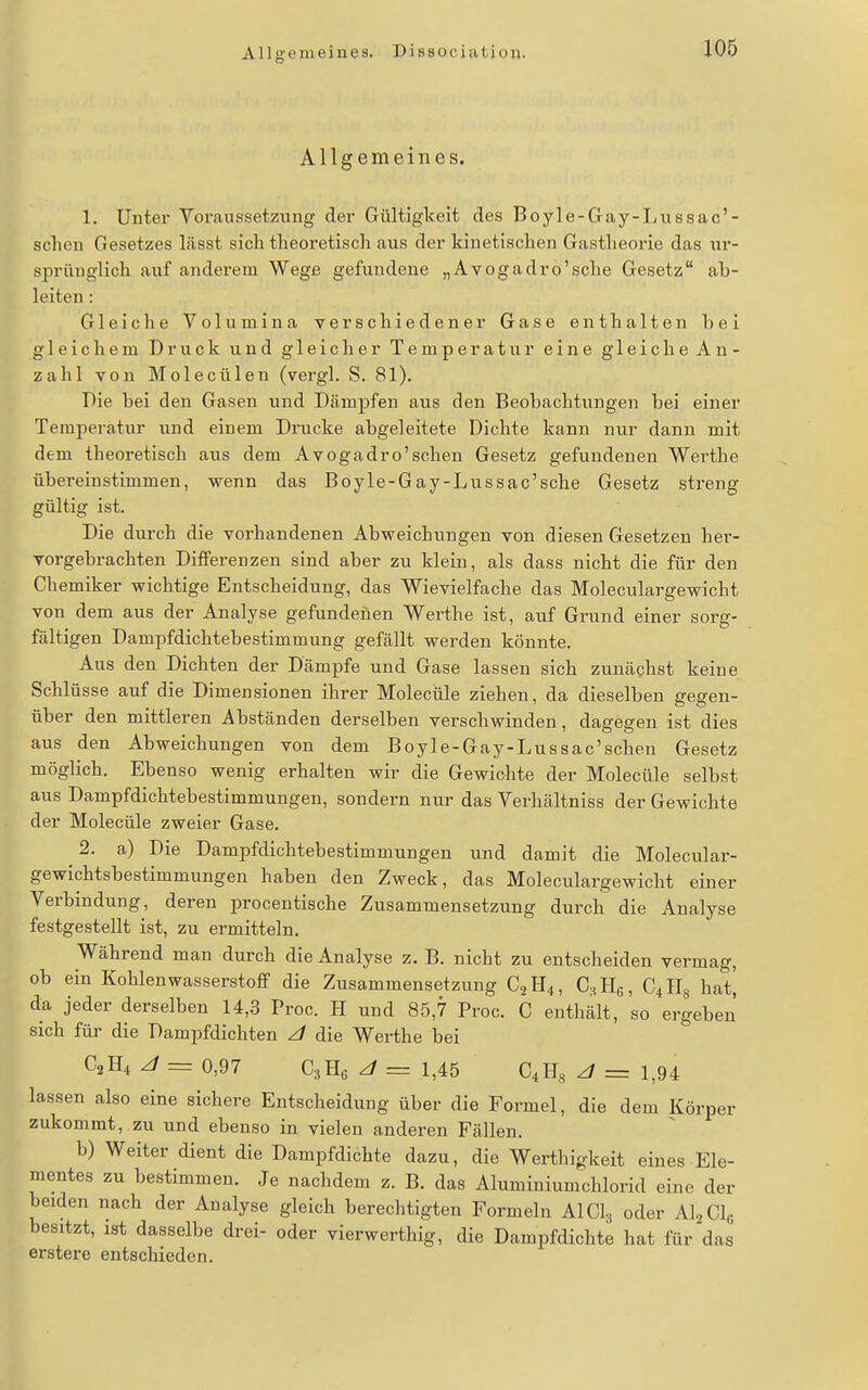 Allgemeines, Dissociution. Allgemeines. 1. Unter Voraussetzung der Gültigkeit des Boyle-Gay-Lnssac'- schon Gesetzes liisst sich theoretisch aus der kinetischen Gastheorie das nr- sprünglich aiif anderem Wege gefundene „Avogadro'sche Gesetz ab- leiten : Gleiche Volumina verschiedener Gase enthalten hei gleichem Druck und gleicher Temperatur eine gleiche An- zahl von Molecülen (vergl. S. 81). Die bei den Gasen und Dämpfen aus den Beobachtungen bei einer Temperatur und einem Drucke abgeleitete Dichte kann nur dann mit dem theoretisch aus dem Avogadro'schen Gesetz gefundenen Werthe übereinstimmen, wenn das Boyle-Gay-Lussac'sche Gesetz streng gültig ist. Die durch die vorhandenen Abweichungen von diesen Gesetzen her- vorgebrachten Differenzen sind aber zu klein, als dass nicht die für den Chemiker wichtige Entscheidung, das Wievielfache das Moleculargewicht von dem aus der Analyse gefundenen Werthe ist, auf Grund einer sorg- fältigen Dampfdichtebestimmung gefällt werden könnte. Aus den Dichten der Dämpfe und Gase lassen sich zunächst keine Schlüsse auf die Dimensionen ihrer Molecüle ziehen, da dieselben gegen- über den mittleren Abständen derselben verschwinden, dagegen ist dies aus den Abweichungen von dem Boyle-Gay-Lussac'scheu Gesetz möglich. Ebenso wenig erhalten wir die Gewichte der Molecüle selbst aus Dampfdichtebestimmungen, sondern nur das Verhältniss der Gewichte der Molecüle zweier Gase. 2. a) Die Dampfdichtebestimmungen und damit die Molecular- gewichtsbestimmungen haben den Zweck, das Moleculargewicht einer Verbindung, deren procentische Zusammensetzung durch die Analyse festgestellt ist, zu ermitteln. Während man durch die Analyse z. B. nicht zu entscheiden vermag, ob ein KohlenwasserstoflP die Zusammensetzung C2H4, GhHs, C4H8 hat[ da jeder derselben 14,.3 Proc. H und 85,7 Proc. C enthält, so ergeben sich für die Dampfdichten /l die Werthe bei C2H4 /l = 0,97 CaHß z/ = 1,45 C^H« ^ = 1,94 lassen also eine sichere Entscheidung über die Formel, die dem Körper zukommt, zu und ebenso in vielen anderen Fällen. b) Weiter dient die Dampfdichte dazu, die Werthigkeit eines Ele- mentes zu bestimmen. Je nachdem z. B. das Aluminiumchlorid eine der beiden nach der Analyse gleich berechtigten Formeln AI Gl, oder Al^Clg besitzt, ist dasselbe drei- oder vierwerthig, die Dampfdichte hat für das erstere entschieden.