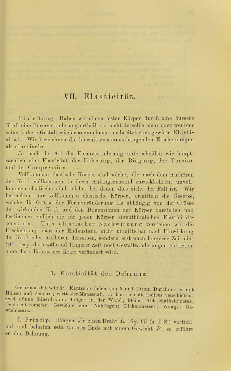 VIT. Elasticität. Einleitung. Haben wir einem festen Körper durch eine äussere Kraft eine Formveräuderung ertlieilt, so sucht derselbe mehr oder weniger seine frühere Gestalt wieder anzunehmen, er besitzt eine gewisse Elasti- cität. Wir bezeichnen die hiermit zusammenhängenden Erscheinungen als elastische. Je nach der Art der Formveränderung unterscheiden wir haupt- sächlich eine Elasticität der Dehnung, der Biegung, der Torsion und der Compression. Vollkommen elastische Körper sind solche, die nach dem Aufliören der Kraft vollkommen in ihren Anfangszustand zurückkehren, unvoll- kommen elastische sind solche, bei denen dies nicht der Fall ist. Wir betrachten nur vollkommen elastische Körper, ermitteln die Gesetze, welche die Grösse der Formveränderung als abhängig von der Grösse der wirkenden Kraft und den Dimensionen der Körper darstellen und bestimmen endlich die für jeden Körper eigenthümlichen Elasticitäts- constanten. Unter elastischer Nachwirkung verstehen wir die Erscheinung, dass der Endzustand nicht unmittelbar nach Einwirkung der Kraft oder Aufhören derselben, sondern erst nach längerer Zeit ein- tritt, resp. dass während längerer Zeit noch Gestaltsänderungen eintreten, ohne dass die äussere Kraft verändert wird. 1. Elasticität der Delmung, Gebraucht wird: Kautschukfäden von 5 und 10mm Durchmesser mit Hülsen und Zeigern; verticalerMaassstab, an dem sich dielndices verschieben; zwei dünue Silberdrälite; Träger in der Wand; kleines Ablesekathetometer| Ocularmikrometer; Gewichte zum Anhängen; Dickeumesser; Waao-e- Ge- wichtssatz.  ' T. Princip. Hängen wir einen Draht X, Fig. G,3 (a. f. S.) vertical auf und belasten sein unteres Ende mit einem Gewicht P, so erfährt er eine Dehnung.