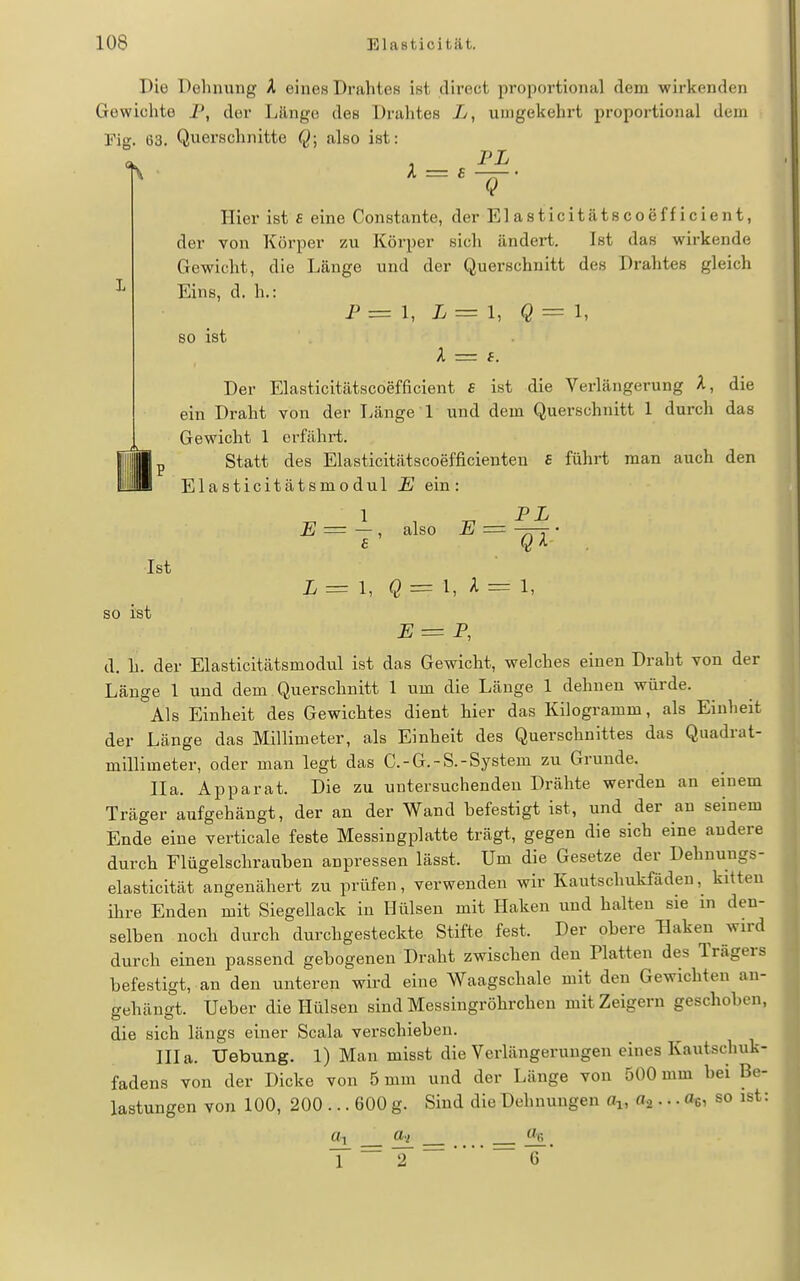 Die Dehnung A eines Drahtes ist direct propoi-tional dem wirkenden Gewichte P, der Länge des Drahtes umgekehrt proportional dem rig. 63. Querschnitte Q; also ist: Hier ist £ eine Constante, der Elasticitätscoefficient, der von Körper zu Körper sich ändert. Ist das wirkende Gewicht, die Länge und der Querschnitt des Drahtes gleich Eins, d. h.: P = 1, L=l, Q=l, 80 ist A = f. Der Elasticitätscoefficient s ist die Verlängerung A, die ein Draht von der Länge 1 und dem Querschnitt 1 durch das Gewicht 1 erfährt. Statt des Elasticitätscoefficienten £ führt man auch den Elasticitätsmodul E ein: II' ^1 , ^ PL E = — , also E = -T-Y £ Q ^ L= \, = 1, A = 1, Ist so ist JS = P, d. h. der Elasticitätsmodul ist das Gewicht, welches einen Draht von der Länge 1 und dem Querschnitt 1 um die Länge 1 dehnen würde. Als Einheit des Gewichtes dient hier das Kilogramm, als Einheit der Länge das Millimeter, als Einheit des Querschnittes das Quadrat- millimeter, oder man legt das C.-G.-S.-System zu Grunde. IIa. Apparat. Die zu untersuchenden Drähte werden an einem Träger aufgehängt, der an der Wand befestigt ist, und der an seinem Ende eine verticale feste Messingplatte trägt, gegen die sich eine andere durch Flügelschrauben anpressen lässt. Um die Gesetze der Dehnungs- elasticität angenähert zu prüfen, verwenden wir Kautschukfäden,^ kitten ihre Enden mit Siegellack in Hülsen mit Haken und halten sie in den- selben noch durch durchgesteckte Stifte fest. Der obere Haken wird durch einen passend gebogenen Draht zwischen den Platten des Trägers befestigt, an den unteren wird eine Waagschale mit den Gewichten an- gehängt. Ueber die Hülsen sind Messingröhrchen mit Zeigern geschoben, die sich längs einer Scala verschieben. Illa. Uebung. 1) Man misst die Verlängerungen eines Kautschuk- fadens von der Dicke von 5 mm und der Länge von 500 mm bei Be- lastungen von 100, 200 ... 600 g. Sind die Dehnungen a^, fla • • • «ei so ist: «1 a.i Mfi