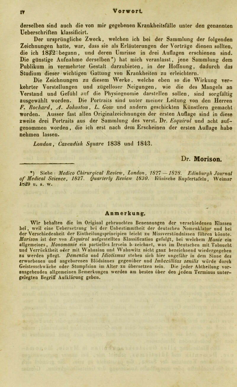 IT Vorwort. derselben sind auch die von mir gegebenen Krankheitsfälle unter den genannten Ueberschriften klassißcirt. Der ursprüngliche Zweck, welchen ich bei der Sammlung der folgenden Zeichnungen hatte, war, dass sie als Erläuterungen der Vorträge dienen sollten, die ich 183f2vbegann, und deren Umrisse in drei Auflagen erschienen sind. Die günstige Aufnahme derselben*) hat mich veranlasst, jene Sammlung dem Publikum in vermehrter Gestalt darzubieten, in der Hoffnung, dadurch das Studium dieser wichtigen Gattung von Krankheiten zu erleichtern. Die Zeichnungen zu diesem Werke, welche eben so die Wirkung ver- kehrter Vorstellungen und zügelloser Neigungen, wie die des Mangels an Verstand und Gefühl auf die Physiognomie darstcllen sollen, sind sorgfältig ausgewählt worden. Die Portrails sind unter meiner Leitung von den Herren F, Rochard, A, Johnstoji, L. Gow und andern geschickten Künstlern gemacht worden. Ausser fast allen Originalzeichnungen der ersten Auflage sind in diese zweite drei Portraits aus der Sammlung des verst. Dr. Esqiiirol und acht auf- genommen worden, die ich erst nach dem Erscheinen der ersten Auflage habe nehmen lassen. London, Cavendish Square 1838 und 1843. Dr. Morison. •) Siehe; Medico Chirurgical Review, London, 1821 —1828. Edinburgh Journal of Medical Science, 1827. Quarlerly Review 1830. Klinische Kupfertafelo, Weimar lb29 u. s. w. Anmerkung^. Wir behalten die im Original gebrauchten Benennungen der verschiedenen Klassen bei, weil eine Uebersetzung bei der Unbestimmtheit der deutschen Nomenklatur und bei der Verschiedenheit der Eintheilungsprincipien leicht zu Missverständnissen führen könnte. Morison ist der von Esquirol aufgeslellten Klassification gefolgt, bei welchem Manie ein allgemeines, Monomanie ein partielles Irrsein zeichnet, was im Deutschen mit Tobsucht und Verrücktheit oder mit Wahnsinn und Wahnwitz nicht ganz bezeichnend wiedergegeben zu werden pflegt. Dementia und Idiotismus stehen sich hier ungefähr in dem Sinne des erworbenen und angeborenen Blödsinnes gegenüber und Imbecillitas senilis würde durch Geistesschwäche oder Stumpfsinn im Alter zu übersetzen sein. Die jeder Ablheilung vor- ausgebenden allgemeinen Bemerkungen werden am besten über den jedem Terminus unter- gelegten Begriff Aufklärung geben.