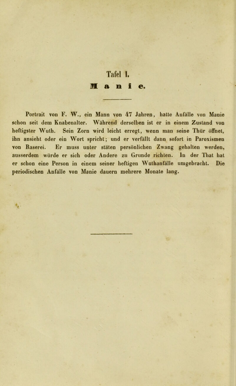 ]fl a n i e. Portrait von F. W., ein Mann von 47 Jahren, hatte Anfälle von Manie schon seit dem Knabenalter. Während derselben ist er in einem Zustand von heftigster Wuth. Sein Zorn wird leicht erregt, wenn man seine Thür öffnet, ihn ansieht oder ein Wort spricht; und er verfällt dann sofort in Paroxismen von Raserei. Er muss unter stäten persönlichen Zwang gehalten werden, ausserdem würde er sich oder Andere zu Grunde richten, ln der That hat er schon eine Person in einem seiner heftigen Wulhanfälle umgebracht. Die periodischen Anfälle von Manie dauern mehrere Monate lang.