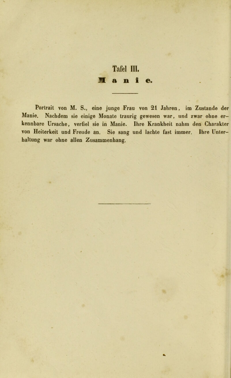 m a n i e. Portrait von M. S., eine junge Frau von 21 Jahren, im Zustande der Manie. Nachdem sie einige Monate traurig gewesen war, und zwar ohne er- kennbare Ursache, verfiel sie in Manie. Ihre Krankheit nahm den Charakter von Heiterkeit und Freude an. Sie sang und lachte fast immer. Ihre Unter- haltung war ohne allen Zusammenhang.