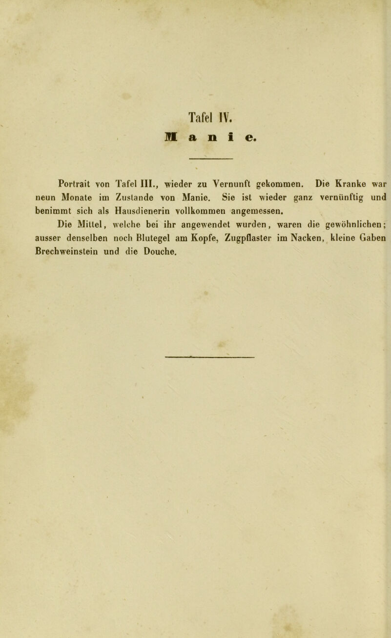 ÜI a n i e. Portrait von Tafel III., wieder zu Vernunft gekommen. Die Kranke war neun Monate im Zustande von Manie. Sie ist wieder ganz vernünftig und benimmt sich als Hausdienerin vollkommen angemessen. Die Mittel, welche bei ihr angewendet wurden, waren die gewöhnlichen; ausser denselben noch Blutegel am Kopfe, Zugpflaster im Nacken, kleine Gaben Brechweinstein und die Douche.