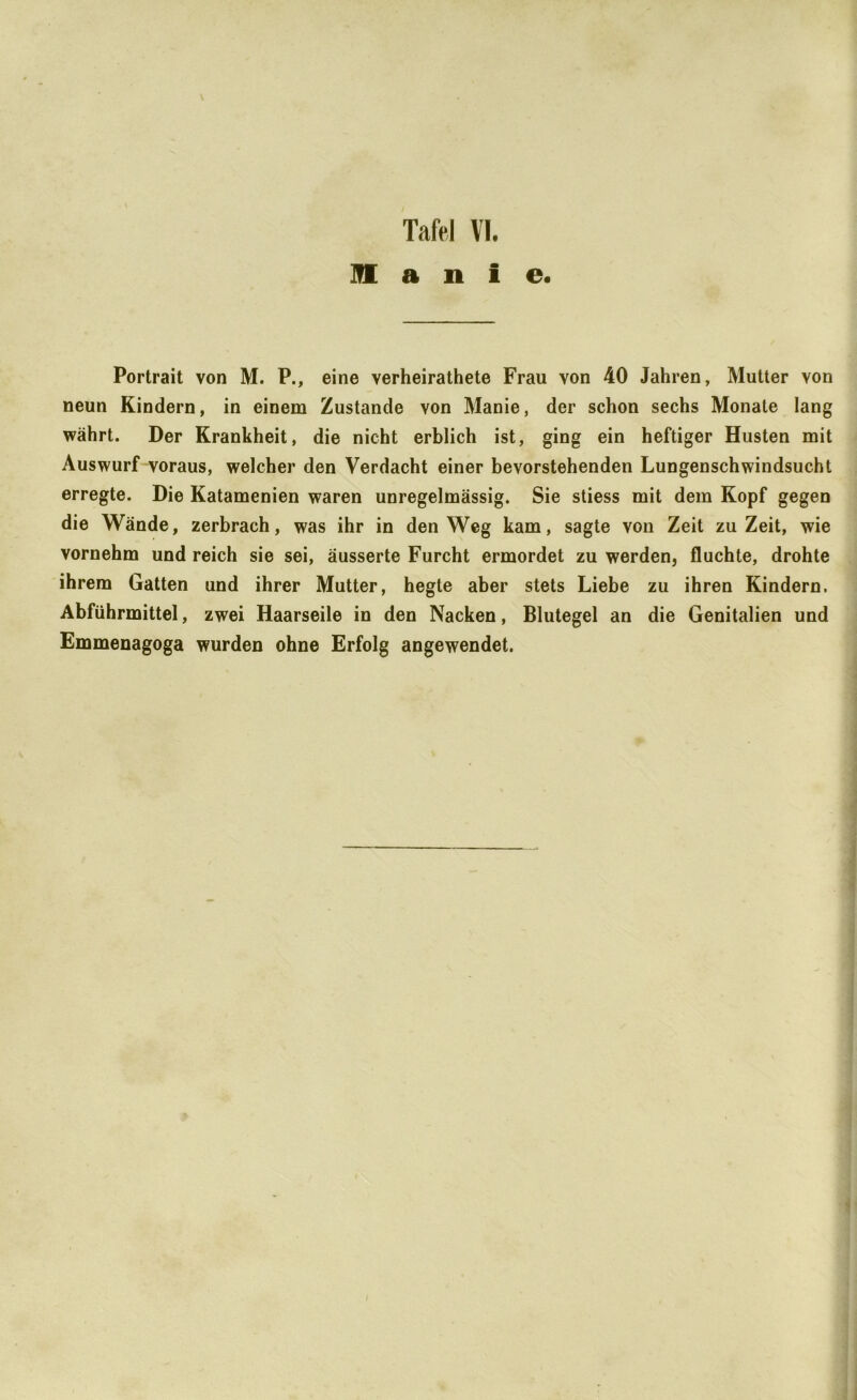 \ Tafel VI. ]!E a n i e. Portrait von M. P., eine verheirathete Frau von 40 Jahren, Mutter von neun Kindern, in einem Zustande von Manie, der schon sechs Monate lang währt. Der Krankheit, die nicht erblich ist, ging ein heftiger Husten mit Auswurf voraus, welcher den Verdacht einer bevorstehenden Lungenschwindsucht erregte. Die Katamenien waren unregelmässig. Sie stiess mit dem Kopf gegen die Wände, zerbrach, was ihr in den Weg kam, sagte von Zeit zu Zeit, wie vornehm und reich sie sei, äusserte Furcht ermordet zu werden, fluchte, drohte ihrem Gatten und ihrer Mutter, hegte aber stets Liebe zu ihren Kindern. Abführmittel, zwei Haarseile in den Nacken, Blutegel an die Genitalien und Emmenagoga wurden ohne Erfolg angewendet.