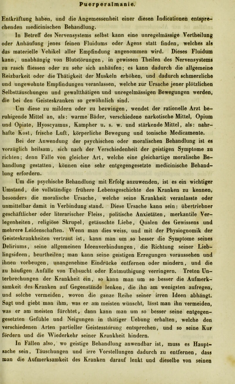 Entkräftung haben, und die Angemessenheit einer diesen Indicationen entspre- chenden medicinischen Behandlung. In Betreff des Nervensystems selbst kann eine unregelmässige Vertheilung oder Anhäufung jenes feinen Fluidums oder Agens statt finden, welches als das materielle Vehikel aller Empfindung angenommen wird. Dieses Fluidum kann, unabhängig von Blutstörungen, in gewissen Theilen des Nervensystems zu rasch fliessen oder zu sehr sich anhäufen; es kann dadurch die allgemeine Reizbarkeit oder die Thätigkeit der Muskeln erhöhen, und dadurch schmerzliche und ungewohnte Empfindungen veranlassen, welche zur Ursache jener plötzlichen Selbsttäuschungen und gewaltthätigen und unregelmässigen Bewegungen werden, die bei den Geisteskranken so gewöhnlich sind. Um diese zu mildern oder zu bezwingen, wendet der rationelle Arzt be- ruhigende Mittel an, als: warme Bäder, verschiedene narkotische Mittel, Opium und Opiate, Hyoscyamus, Kampher u. s. w. und stärkende Mittel, als: nahr- hafte Rost, frische Luft, körperliche Bewegung und tonische Medicamente. Bei der Anwendung der psychischen oder moralischen Behandlung ist es vorzüglich heilsam, sich nach der Verschiedenheit der geistigen Symptome zu richten; denn Fälle von gleicher Art, welche eine gleichartige moralische Be- handlung gestatten, können eine sehr entgegengesetzte medicinische Behand- lung erfordern. Um die psychische Behandlung mit Erfolg anzuwenden, ist es ein wichtiger Umstand, die vollständige frühere Lebensgeschichte des Kranken zu kennen, besonders die moralische Ursache, welche seine Krankheit veranlasste oder unmittelbar damit in Verbindung stand. Diese Ursache kann sein: übertriebner geschäftlicher oder literarischer Fleiss, politische Anxietäten, merkantile Ver- legenheiten , religiöse Skrupel, getäuschte Liebe, Qualen des Gewissens und mehrere Leidenschaften. Wenn man dies weiss, und mit der Physiognomik der Geisteskrankheiten vertraut ist, kann man um so besser die Symptome seines Deliriums, seine allgemeinen Ideenverbindungen, die Richtung seiner Lieb- lingsideen , beurtheilen; man kann seine geistigen Erregungen voraussehen und ihnen verbeugen, unangenehme Eindrücke entfernen oder mindern, und die zu häufigen Anfälle von Tobsucht oder Entmuthigung verringern. Treten Un- terbrechungen der Krankheit ein, so kann man um so besser die Aufmerk- samkeit des Kranken auf Gegenstände lenken, die ihn am wenigsten aufregen, und solche vermeiden, wovon die ganze Reihe seiner irren Ideen abhängt. Sagt und giebt man ihm, was er am meisten wünscht, lässt man ihn vermeiden, was er am meisten fürchtet, dann kann man um so besser seine entgegen- gesetzten Gefühle und Neigungen in thätiger Uebung erhalten, welche den verschiedenen Arten partieller Geistesstörung entsprechen, und so seine Kur fördern und die Wiederkehr seiner Krankheit hindern. In Fällen also,’ wo geistige Behandlung anwendbar ist, muss es Haupt- sache sein, Täuschungen und irre Vorstellungen dadurch zu entfernen, dass man die Aufmerksamkeit des Kranken darauf lenkt und dieselbe von seinen