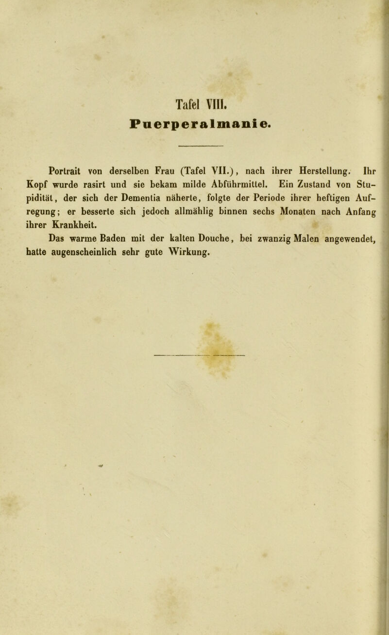 Pnerperalmanie. Portrait von derselben Frau (Tafel VII.), nach ihrer Herstellung. Ihr Kopf wurde rasirt und sie bekam milde Abführmittel. Ein Zustand von Stu- pidität, der sich der Dementia näherte, folgte der Periode ihrer heftigen Auf- regung; er besserte sich jedoch allmählig binnen sechs Monaten nach Anfang ihrer Krankheit. Das warme Baden mit der kalten Douche, bei zwanzig Malen angewendet, hatte augenscheinlich sehr gute Wirkung.