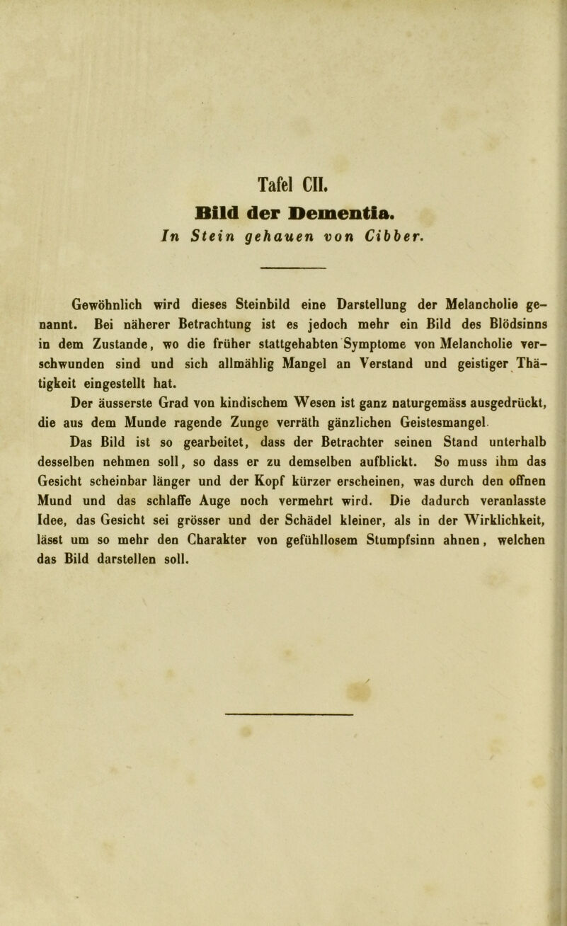 Bild der Dementia. In Stein gehauen von Cihber. Gewöhnlich wird dieses Steinbild eine Darstellung der Melancholie ge- nannt. Bei näherer Betrachtung ist es jedoch mehr ein Bild des Blödsinns in dem Zustande, wo die früher stattgehabten Symptome von Melancholie ver- schwunden sind und sich allmählig Mangel an Verstand und geistiger Thä- tigkeit eingestellt hat. Der äusserste Grad von kindischem Wesen ist ganz naturgemäss ausgedrückt, die aus dem Munde ragende Zunge verräth gänzlichen Geistesmangel. Das Bild ist so gearbeitet, dass der Betrachter seinen Stand unterhalb desselben nehmen soll, so dass er zu demselben aufblickt. So muss ihm das Gesicht scheinbar länger und der Kopf kürzer erscheinen, was durch den offnen Mund und das schlaffe Auge noch vermehrt wird. Die dadurch veranlasste Idee, das Gesicht sei grösser und der Schädel kleiner, als in der Wirklichkeit, lässt um so mehr den Charakter von gefühllosem Stumpfsinn ahnen, welchen das Bild darstellen soll. /