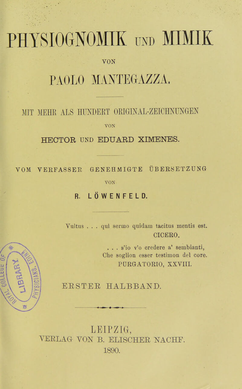 VON PAOLO MANTEUAZZA. MIT MEHR ALS HUNDERT ORIGfflAL-ZEICHNÜNGEN VON HEOTOR UND EDUARD XIMENES. VOM VEEFASSER GENEHMIGTE ÜBERSETZUNG VON R. LÖWENFELD. Vultus . . . qui serino quidam tacitus mentis est. CICERO. . . . s'io v'o credere a' sembianti, Che soglion esser teatimon del core. PÜRGATORIO, XXVIII. BESTER HALBBAND. LEIPZIG, VERLAG VON B. ELISCHER NACHF. 1890.