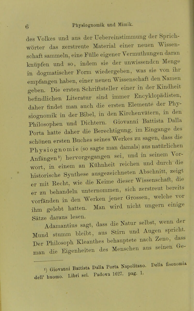 des Volkes und ans der Uebereinstimmnng der Spricli- wörter das zerstrente Material einer neuen Wissen- scliaft sammeln, eine Fülle eigener Vermuthungen daran knüpfen und so, indem sie der unwissenden Menge in dogmatiscker Eorm wiedergeben, was sie von ihr empfangen haben, einer neuen Wissenschaft den Namen geben. Die ersten Schriftsteller einer in der Kindheit befindlichen Literatur sind immer Encyklopädisten, daher findet man auch die ersten Elemente der Phy- siognomik in der Bibel, in den Kirchenvätern, in den Philosophen und Dichtern. Giovanni Battista Dalla Porta hatte daher die Berechtigung, im Eingange des schönen ersten Buches seines Werkes zu sagen, dass die Physiognomie (so sagte man damals) aus natürHchen Anfängen^) hervorgegangen sei, und in seinem Vor- wort, in einem an Kühnheit reichen und durch die historische Synthese ausgezeichneten Abschnitt, zeigt er mit Eecht, wie die Keime dieser Wissenschaft, die er zu behandeln unternommen, sich zerstreut bereits vorfänden in den Werken jener Grossen, welche vor ihm gelebt hatten. Man wird nicht ungern eimge Sätze daraus lesen. Adamantius sagt, dass die Natur selbst, wenn der Mund stumm bleibt, aus Stirn und Augen spricht. Der Philosoph Kleanthes behauptete nach Zeno, dass mau die Eigenheiten des Menschen aus seinen (.e- ^^„„i Battista Dana Porta Napolita.o. Deila Äson.,a,ia