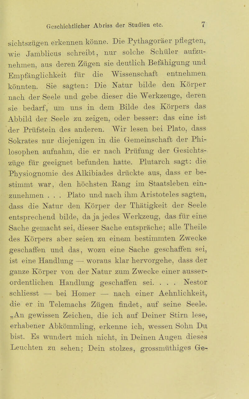 ( Geschichtlicher Abrisa der Studien etc. 7 siclitszügeii erkennen könne. Die Pytliagoräer pflegten, wie Jamblicns schreibt, nur solclie Schüler aufzu- nehmen, ans deren Zügen sie deutlich Befähigung und Empfänglichkeit für die Wissenschaft entnehmen könnten. Sie sagten: Die Natur bilde den Körper nach der Seele und gebe dieser die Werkzeuge, deren sie bedarf, um uns in dem Bilde des Körpers das Abbild der Seele zu zeigen, oder besser: das eine ist der Prüfstein des anderen. Wir lesen bei Plato, dass Sokrates nur diejenigen in die G-emeinschaft der Phi- losophen aufnahm, die er nach Prüfung der Gesichts- züge für geeignet befunden hatte. Plutarch sagt: die Physiognomie des Alkibiades drückte aus, dass er be- stimmt war, den höchsten ßang im Staatsleben ein- zunehmen . . . Plato und nach ihm Aristoteles sagten, dass die Natur den Körper der Thätigkeit der Seele entsprechend bilde, da ja jedes Werkzeug, das für eine Sache gemacht sei, dieser Sache entspräche; alle Theile des Körpers aber seien zu einem bestimmten Zwecke geschaffen und das, wozu eine Sache geschaffen sei, ist eine Handlung — woraus klar hervorgehe, dass der ganze Körper von der Natur zum Zwecke einer ausser- ordentlichen Handlung geschaffen sei. . . . Nestor schliesst — bei Homer — nach einer Aehnlichkeit, die er in Telemachs Zügen findet, auf seine Seele. „An gewissen Zeichen, die ich auf Deiner Stirn lese, erhabener Abkömmling, erkenne ich, wessen Sohn Du bist. Es wundert mich nicht, in Deinen Augen dieses Leuchten zu sehen; Dein stolzes, grossmüthiges G-e-