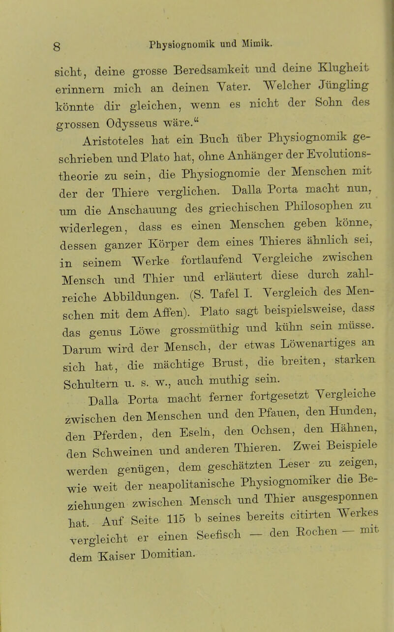 sieht, deine grosse Beredsamkeit und deine Klugheit erinnern mich an deinen Vater. Welcher JüngHng könnte dir gleichen, wenn es nicht der Sohn des grossen Odysseus wäre. Aristoteles hat ein Buch über Physiognomik ge- schrieben und Plato hat, ohne Anhänger der Evolutions- theorie zu sein, die Physiognomie der Menschen mit der der Thiere verglichen. Dalla Porta macht nun, um die Anschauung des griechischen Philosophen zu widerlegen, dass es einen Menschen geben könne, dessen ganzer Körper dem eines THeres ähnHch sei, in seinem Werke fortlaufend Vergleiche zwischen Mensch und Thier und erläutert diese durch zahl- reiche Abbildungen. (S. Tafel I. Vergleich des Men- schen mit dem Affen). Plato sagt beispielsweise, dass das genus Löwe grossmüthig imd kühn sein müsse. Darum wird der Mensch, der etwas Löwenartiges an sich hat, die mächtige Brust, die breiten, starken Schultern u. s. w., auch muthig sein. Dalla Porta macht ferner fortgesetzt Vergleiche zwischen den Menschen tmd den Pfauen, den Hunden, den Pferden, den Eseln, den Ochsen, den Hähnen, den Schweinen und anderen THeren. Zwei Beispiele werden genügen, dem geschätzten Leser zu zeigen, Wie weit der neapolitanische Physiognomiker die Be- ziehungen zwischen Mensch und THer ausgesponnen hat Auf Seite 115 b seines bereits citirten Werkes vergleicht er einen Seefisch - den Bochen - mit dem Kaiser Domitian.