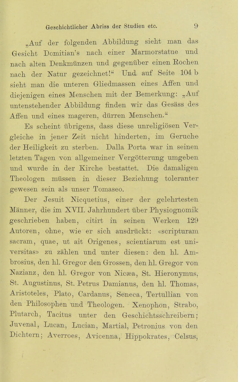 „Aiif der folgenden Abbildung siebt man das Gesiebt Domitian's naeb einer Marmorstatne und nacb alten Denkmünzen und gegenüber einen Eocben nacb der Natur gezeicbnet! Und auf Seite 104: b siebt man die unteren Grliedmassen eines Affen und diejenigen eines Mens eben mit der Bemerkung: „Auf untenstebender Abbildung finden wir das Gesäss des Affen und eines mageren, dürren Menseben. Es scbeint übrigens, dass diese unreligiösen Yer- gieicbe in jener Zeit nicbt binderten, im Gerucbe der Heiligkeit zu sterben. Dalla Porta war in seinen letzten Tagen von allgemeiner Vergötterung umgeben und wurde in der Kircbe bestattet. Die damaligen Tbeologen müssen in dieser Beziebung toleranter gewesen sein als unser Tomaseo. Der Jesuit Nicquetius, einer der gelehrtesten Männer, die im XYII. Jabrbundert über Pbysiognomik geschrieben baben, citirt in seinen Werken 129 Autoren, obne, wie er sieb ausdrückt: «scripturam sacram, quae, ut ait Origenes, scientiarum est uni- Yersitas» zu zäblen und unter diesen: den bl. Am- brosius, den bl. Gregor den Grossen, den bl. Gregor von Nazianz, den bl. Gregor von Nicaea, St. Hieronymus, St. Augustinus, St. Petrus Damianus, den bl. Tbomas, Aristoteles, Plato, Cardanus, Seneca, TertuUian von den Pbilosopben und Tbeologen. Xenopbon, Strabo, Plutarcb, Tacitus unter den Gescbicbtsscbreibem; Juvenal, Lucan, Lucian, Martial, Petronius von den Dichtern; Averroes, Avicenna, Hippokrates, Celsus,