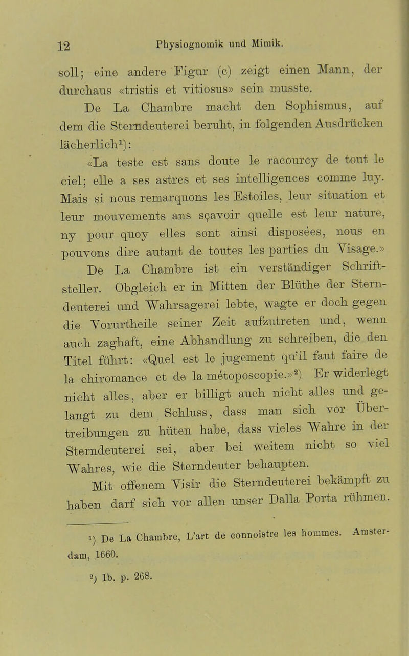 soll; eine andere Figur (c) zeigt einen Mann, der durchaus «tristis et vitiosus» sein musste. De La Chambre macht den Sophismus, auf dem die Stemdeuterei beruht, in folgenden Ausdrücken lächerlich^): «La teste est sans doute le racourcy de tout le ciel; eile a ses astres et ses intelligences comme luy. Mais si nous remarquons les Estoiles, leur Situation et leur mouvements ans scavoir quelle est leur nature, ny pour quoy elles sont ainsi disposees, nous en pouvons dire autant de toutes les parties du Visage.» De La Chambre ist ein verständiger Schrift- steller. Obgleich er in Mitten der Blüthe der Stem- deuterei und Wahrsagerei lebte, wagte er doch gegen die Vorurtheile seiner Zeit aufzutreten und, wenn auch zaghaft, eine Abhandlung zu schreiben, die den Titel führt: «Quel est le jugement qu'il faut faire de la chiromance et de la metoposcopie.»^) Er widerlegt nicht alles, aber er billigt auch nicht aHes und ge- langt zu dem Schluss, dass man sich vor Über- treibungen zu hüten habe, dass vieles Wahre in der Stemdeuterei sei, aber bei weitem nicht so viel Wahres, wie die Sterndeuter behaupten. Mit offenem Yisir die Stemdeuterei bekämpft zu haben darf sich vor allen unser Dalla Porta rühmen. 1) De La Chambre, L'art de connoistre les hommes. Amster- dam, 1660. 2; Ib. p. 268.