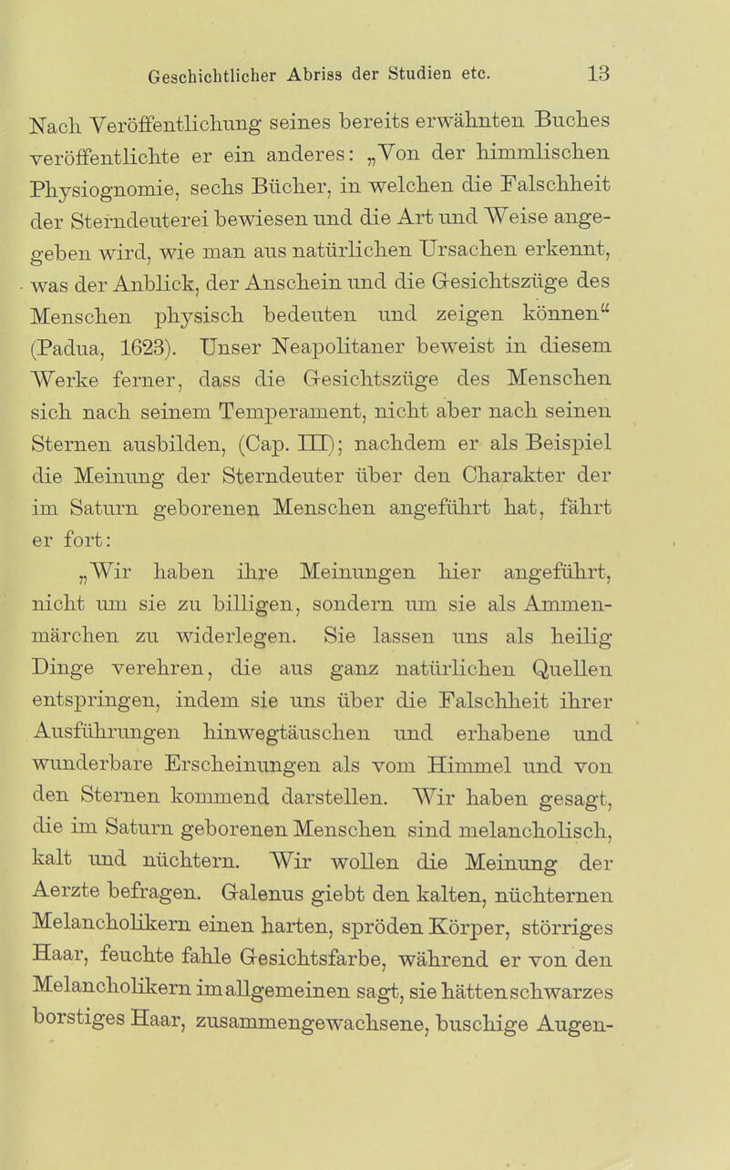 Nach VeröffentlicliurLg seines bereits erwälinteii Bnclies veröffentliclite er ein anderes: „Von der liimmlischen Physiognomie, sechs Bücher, in welchen die Falschheit der Sterndenterei bewiesen und die Art und Weise ange- geben wird, wie man ans natürlichen Ursachen erkennt, was der Anblick, der Anschein und die G-esichtszüge des Menschen physisch bedeuten und zeigen können (Padua, 1623). Unser Neapolitaner beweist in diesem Werke ferner, dass die G-esichtszüge des Menschen sich nach seinem Temperament, nicht aber nach seinen Sternen ausbilden, (Cap. III); nachdem er als Beispiel die Meinung der Sterndeuter über den Charakter der im Saturn geboreneu Menschen angeführt hat, fährt er fort: „Wir haben ihre Meinungen hier angeführt, nicht um sie zu billigen, sondern um sie als Ammen- märchen zu widerlegen. Sie lassen uns als heilig Dinge verehren, die aus ganz natürlichen Quellen entspringen, indem sie uns über die Falschheit ihrer Ausführungen hinwegtäuschen und erhabene und wunderbare Erscheinungen als vom Himmel und von den Sternen kommend darstellen. Wir haben gesagt, die im Saturn geborenen Menschen sind melancholisch, kalt und nüchtern. Wir woUen die Meinung der Aerzte befragen. Galenus giebt den kalten, nüchternen Melancholikern einen harten, spröden Körper, störriges Haar, feuchte fahle Gesichtsfarbe, während er von den Melancholikern im allgemeinen sagt, siehättenschwarzes borstiges Haar, zusammengewachsene, buschige Augen-